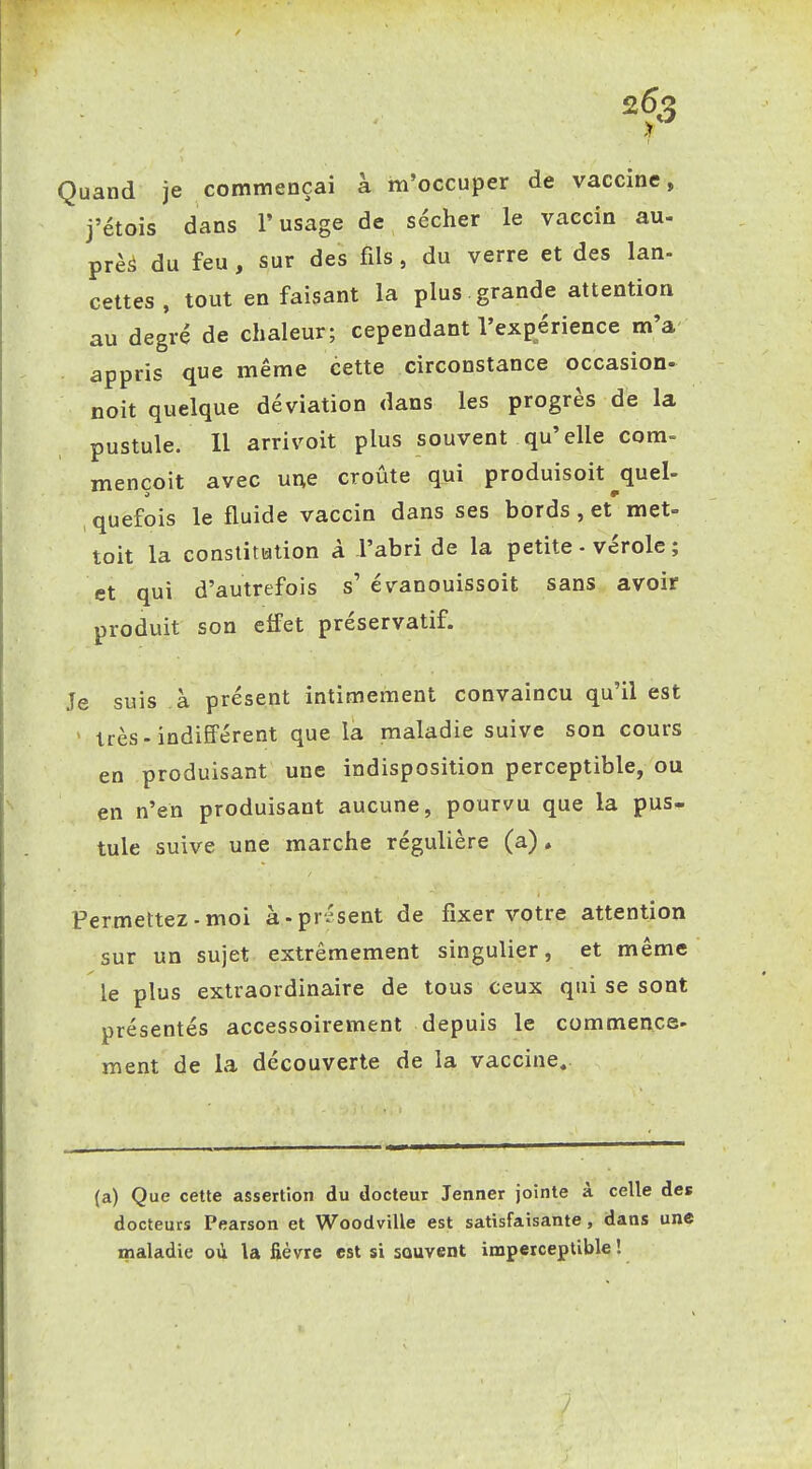 'f Quand je commençai à m'occuper de vaccine, j'étois dans l'usage de sécher le vaccin au- près du feu , sur des fils, du verre et des lan- celtes, tout en faisant la plus.grande attention au degré de chaleur; cependant l'expérience m'a appris que même cette circonstance occasion- noit quelque déviation dans les progrès de la pustule. 11 arrivoit plus souvent qu'elle corn- mençoit avec une croûte qui produisoit ^quel- ,quefois le fluide vaccin dans ses bords, et met- toit la constitution à l'abri de la petite - vérole ; et qui d'autrefois s' évanouissoit sans avoir produit son elfet préservatif. Je suis à présent intimement convaincu qu'il est ' très-indifférent que là maladie suive son cours en produisant une indisposition perceptible, ou en n'en produisant aucune, pourvu que la pus- tule suive une marche régulière (a). Permettez-moi à-présent de fixer votre attention sur un sujet extrêmement singulier, et même le plus extraordinaire de tous ceux qui se sont présentés accessoirement depuis le commence- ment de la découverte de la vaccine. (a) Que cette assertion du docteur Jenner jointe à celle des docteurs Pearson et Woodville est satisfaisante, dans une maladie où la fièvre est si souvent imperceptible !