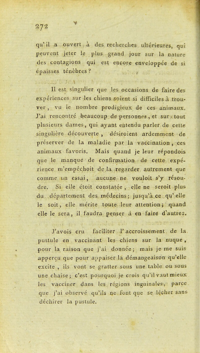 qu' il a ouvert à des recherches ultérieures, qut peuvent jeter le plus grand jour sur la nature des contagions qui est encore enveloppée de si épaisses ténèbres? Il est. singulier que les occasions de faire des expériences sur les chiens soient si difficiles à trou* ver, vu le nombre prodigieux de ces animaux. J'ai rencontré beaucoup de personnes , et sur - tout plusieurs dames, qui ayant entendu parler de cette singulière découverte , désiroient ardemment de préserver de la maladie par la vaccination , ces animaux favoris. Mais quand je leur répondoîs que le manque de confirmation de cette expé- rience m'empêchoit de la regarder autrement que comme un essai, aucune ne vouloit s'y résou- dre. Si elle étoit constatée, elle ne seroit plus du département des médecins; jusqu'à ce qu'elle le soit, elle mérite toute leur attention ; quand elle le sera, il faudra penser à en faire d'autres, J'avois cru faciliter l'accroissement de la pustule en vaccinant les chiens sur la nuque , pour la raison que j'ai donnée; mais je me suis apperçu que pour appaiser la démangeaison qu'elle excite , ils vont se gratter sous une table ou sous une chaise; c'est pourquoi je crois qu'il vaut mieux les vacciner dans les régions inguinales, parce que j'ai observé qu'ils ne font que se lécher sans déchirer la pustule.