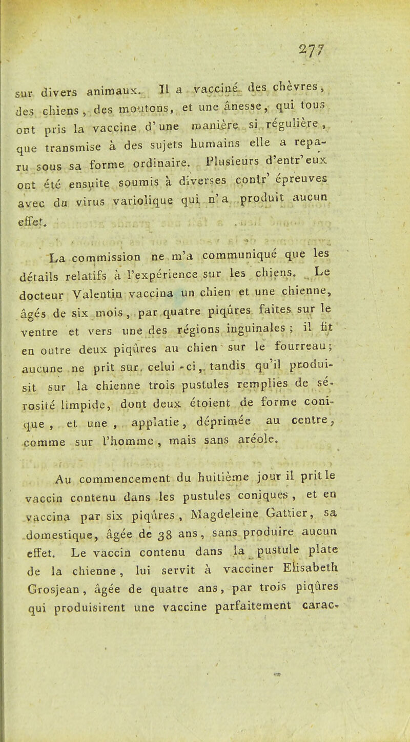 sur divers animaux. Ha vacciné, des chèvres, des chiens, des, moutODS, et une ânesse,- qui tous ont pris la vaccine d'une mani.ère, si .régulière , que transmise à des sujets humains elle a repa- ru sous sa forme ordinaire. Plusieurs d'entr'eux ont été ensuite soumis à diverses cpntr' épreuves avec du virus variolique qui o'a .produit ^uçun effet, La commission ne m'a communiqué que les détails relatifs à l'expérience sur les chiens. Le docteur Valentin vaccina un chien et une chienne, âgés de six mois , par quatre piqûres faites, sur le ventre et vers une des régions inguinales; il fit en outre deux piqûres au chien sur le fourreau; aucune ne prit sur. celui-ci,, tandis qu'il pnodui- sit sur la chienne trois pustules remplies de sé- rosité limpide, dont deux étoient de forme coni- que, et une, applatie, déprimée au centre, comme sur l'homme , mais sans aréole. Au commencement du huitième jour il prit le vaccin contenu dans les pustules coniques , et en .Vaccina par six piqûres, Magdeleine Gatïier, sa .domestique, âgée de 38 ans, sans produire aucun effet. Le vaccin contenu dans la pustule plate de la chienne, lui servit à vacciner Elisabeth Grosjean, âgée de quatre ans, par trois piqûres qui produisirent une vaccine parfaitement carac-