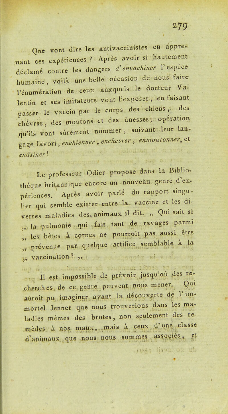 Que vont Jîre les antivaccinistes en appre- «ant ces expériences ? Après avoir si hautement déclamé contre les dangers cC envachiner r espèce humaine , voilà une belle occasion de nous faire l'énumération de ceux auxquels le docteur Va- lentin et ses imitateurs vont l'exposer, en faisant passer le vaccin par le corps des chiens,, des chèvres, des moutons et des ânesses; opération .qu'ils vont sûrement nommer, suivant leur lan- '^^.^ ^a.voxx,enehienner .eiichevrer , enmoutonner, endsiner 1 Le professeur Odier propose dans la Biblio. thèque britannique encore un nouveau- genre d'ex- périences. ^ Après avoir parlé du rapport singu- lier qui semble exister-entre la- vaccine et les di- verses maladies des, animaux il dit. „ Qui sait si „ la pulmonie qui fait tant de ravages parmi '„ lés bêtes à cornes ne pourroit pas aussi être prévenue par quelque artifice semblable k la ^, vaccination? Il eçt impossible de prévoir jusqu'où .des re- .ch.er.ches, de ce genre peuvent nous mener. Qui aùrolt pu imaginer avant la découverte de l'im- mortel Jenner que nous trouverions dans les ma- ladies mêmes des brutes, non seulement des re- cèdes à nos maux, mais à ceux, d^n^^classe d'animaux que nous nous sommes associés, et