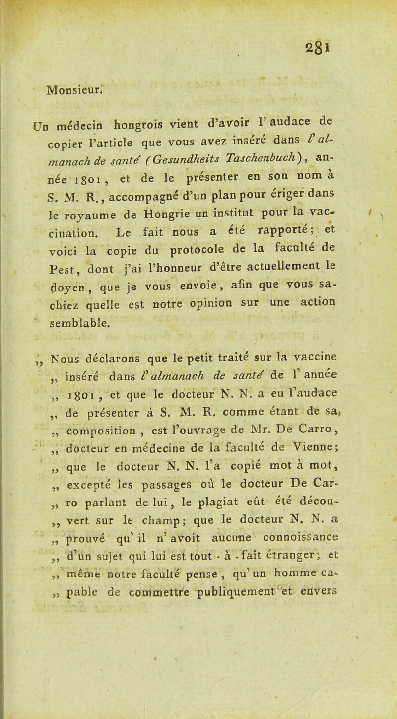 Monsieur. 1 médecin hongrois vient d'avoir l'audace de copier l'article que vous avez inséré dans V al- manachde santd (Gesundheits Taschenbuch), an- née 1801, et de le présenter en son nom à S. M. R., accompagné d'un plan pour ériger dans le royaume de Hongrie un institut pour la vac- cination. Le fait nous a été rapporté ; . et voici la copie du protocole de la faculté de Pest, dont j'ai l'honneur d'être actuellement le doyen, que je vous envoie, afin que vous sa- chiez quelle est notre opinion sur une action semblable. Nous déclarons que le petit traité sur la vaccine „ inséré dans tahnanach de santé de l'année ,, igoi , et que le docteur N. N. a eu l'audace „ de présenter à S. M. R. comme étant de sa, „ composition , est l'ouvrage de Mr. De Carro, ,, docteur en médecine de la faculté de Vienne; „ que le docteur N. N. Ta copié mot à mot, „ excepté les passages où le docteur De Car- „ ro parlant de lui, le plagiat eût été décou- vert sur le champ; que le docteur N. N. a „ prouvé qu' il n' avoit aucune connoissance „ d'iin sujet qui lui est tout - à - fait étranger ; et même notre faculté pense, qu'un homme ca» „ pable de commettre publiquement et envers