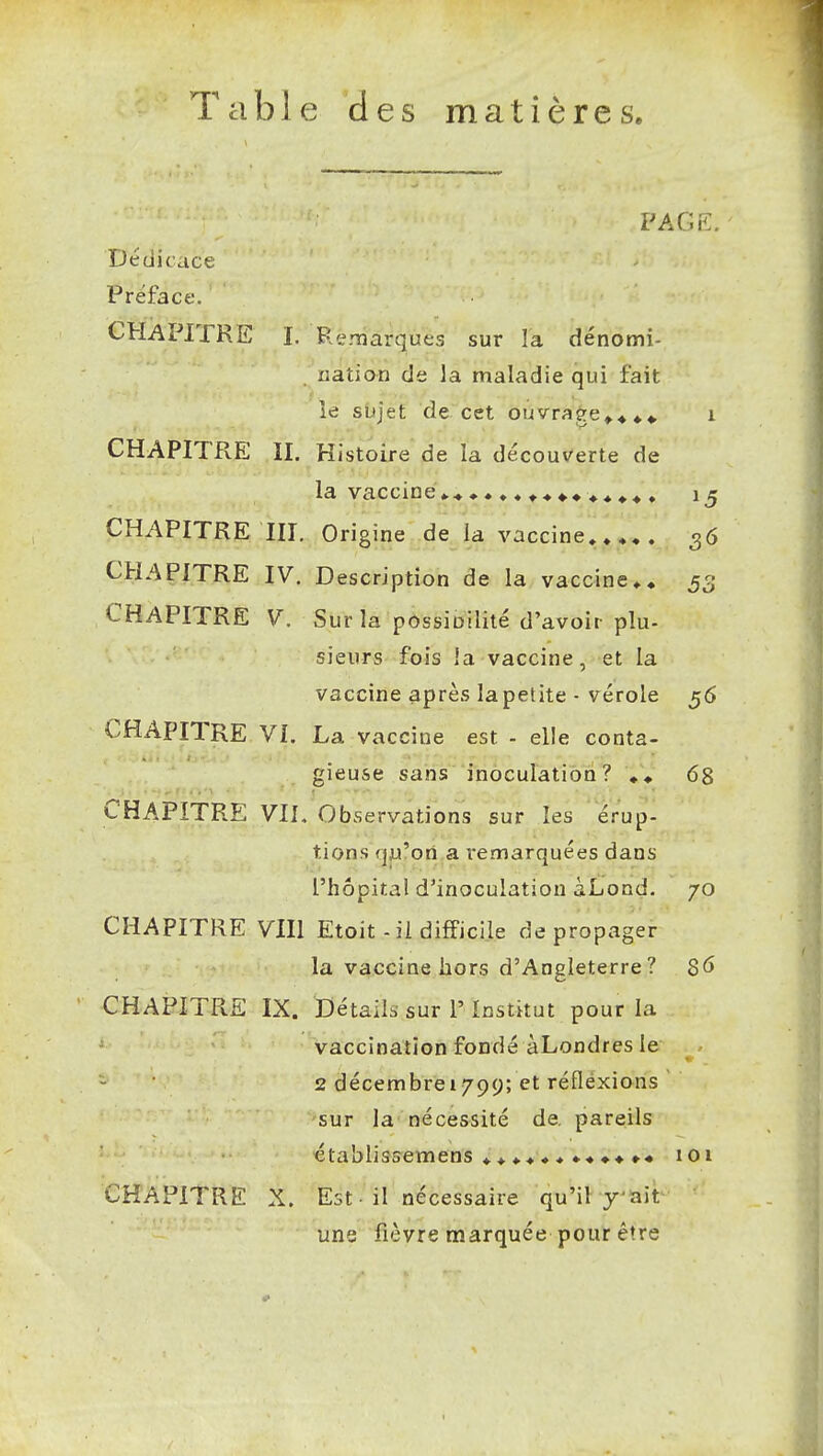 Table des matières. PAGK. Dédicace Préface. CHAPITRE L Remarques sur la dénomi- nation de la maladie qui fait îe sujet de cet ouvrage^^ i CHAPITRE II. Histoire de la découverte de la vacciné»* ^« «.^ , CHAPITRE m. Origine de la vaccine,»»,. 36 CHAPITRE IV. Description de la vaccine ijp, CHAPITRE V. Sur la possioilité d'avoir plu- sieurs fois îa vaccine, et la vaccine après la petite • vérole 56 CHAPITRE VL La vaccine est - elle conta- gieuse sans inècuratiori? 68 CHAPITRE VIL Observations sur les érup- tions qu'on a remarquées dans l'hôpital d'inoculation àLond. 70 CHAPITRE VIII Etoit-ii difficile de propager la vaccine hors d'Angleterre ? $6 CHAPITRE IX. Détails sur r Institut pour la vaccination fondé àLondres le 2 décembrei799; et réflexions sur la nécessité de. pareils établissemens 101 CHAPITRE X. Est-il nécessaire qu'il y^ait ' une fièvre marquée pour être