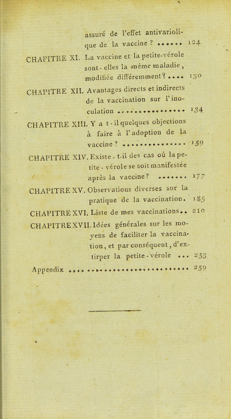 assuré de l'effet antivarioli- que de la vaccine ? 124 CHAPITRE XI. La vaccine et la petite-vérole sont - elles la même maladie , modifiée différemment? 130 CHAPITRE XII. Avantages directs et indirects de la vaccination sur l'ino- culation *34 CHAPITRE XIII. Y a t-il quelques objections à faire à l'adoption de la vaccine? ♦♦♦♦♦♦♦♦♦♦♦♦♦•»• ^59 CHAPITRE XIV. Existe - t-il des cas où la pe- tite - vérole se soit manifestée après la vaccine? ♦♦♦♦♦♦♦ i77 CHAPITRE XV. Observations diverses sur la pratique de la vaccination. 185 CHAPITRE XVI. Liste de mes vaccinations 210 CHAPITREXVII. Idées générales sur les mo- yens de faciliter la vaccina- lion, et par conséquent, d'ex- tirper la petite-vérole 255 Appendix ♦»♦♦♦.♦•♦♦♦♦•♦♦♦♦■•»-»♦♦♦♦•♦♦♦ ^59