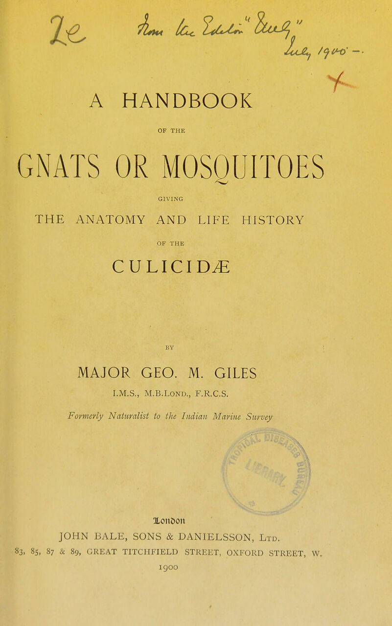 OF THE GNATS OR MOSQUITOES GIVING THE ANATOMY AND LIFE HISTORY OF THE CULICIDyE BY MAJOR GEO. M. GILES I.M.S., M.B.LOND., F.R.C.S. Fovnievly Naturalist to the Indian Marine Snvvey Xon&on JOHN BALE, SONS & DANIELSSON, Ltd. 83, 8s, 87 & 89, GREAT TITCHFIELD STREET, OXFORD STREET, W. igoo