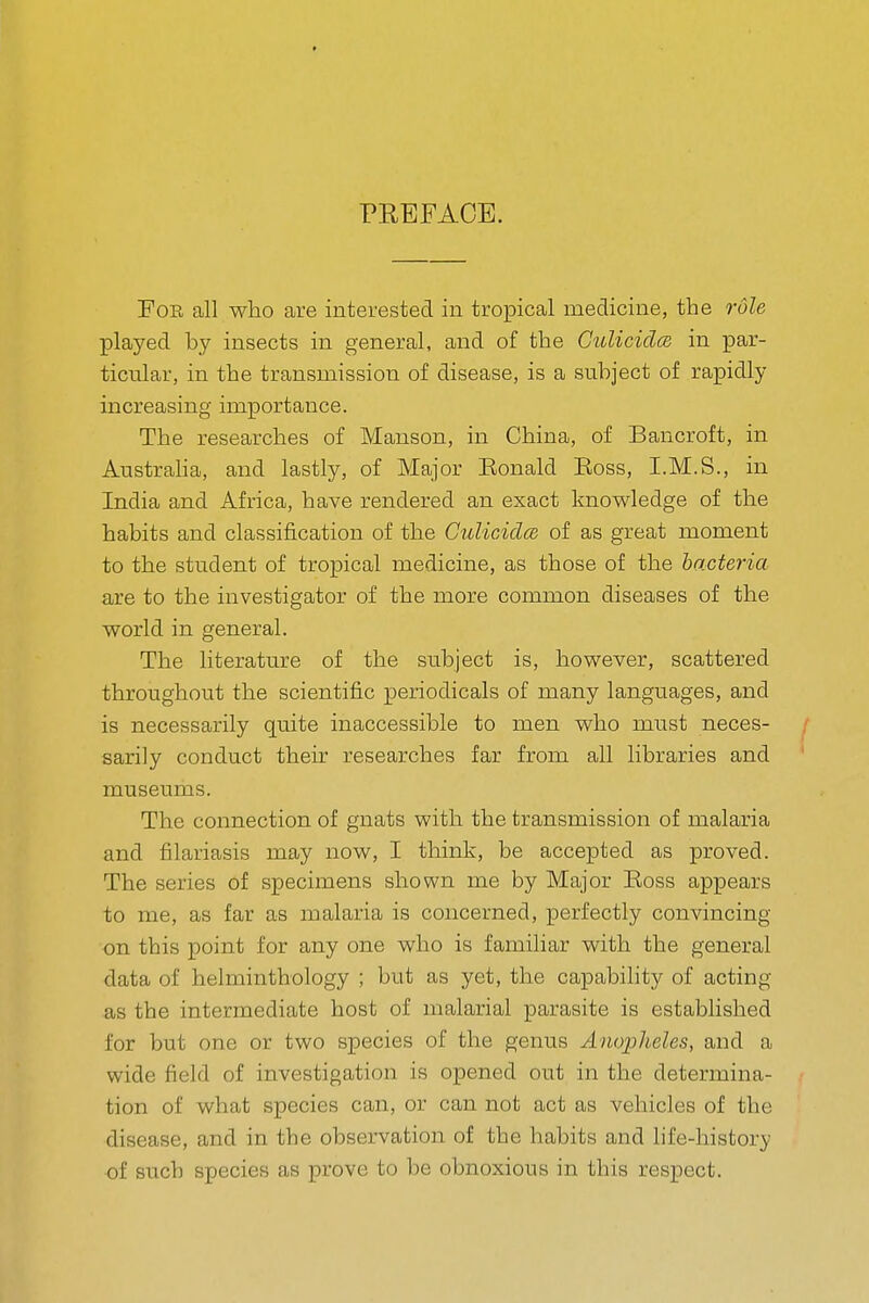 PREFACE. Foe all who are interested in tropical medicine, the role played by insects in general, and of the CuUcida in par- ticular, in the transmission of disease, is a subject of rapidly increasing importance. The researches of Manson, in China, of Bancroft, in Austraha, and lastly, of Major Eonald Eoss, I.M.S., in India and Africa, have rendered an exact knowledge of the habits and classification of the CulicidcB of as great moment to the student of tropical medicine, as those of the bacteria are to the investigator of the more common diseases of the world in general. The literature of the subject is, however, scattered throughout the scientific periodicals of many languages, and is necessarily quite inaccessible to men who must neces- sarily conduct their researches far from all libraries and museums. The connection of gnats with the transmission of malaria and filariasis may now, I think, be accepted as proved. The series of specimens shown me by Major Eoss appears to me, as far as malaria is concerned, perfectly convincing on this point for any one who is familiar with the general data of helminthology ; but as yet, the capability of acting as the intermediate host of malarial parasite is established for but one or two species of the genus Anopheles, and a wide field of investigation is opened out in the determina- tion of what species can, or can not act as vehicles of the disease, and in the observation of the habits and life-history of such species as prove to l^e obnoxious in this respect.