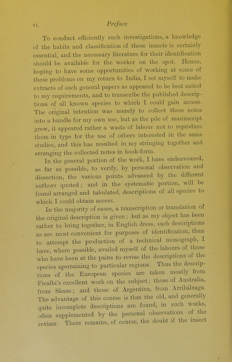 To conduct efficiently such investigations, a knowledge of the habits and classification of these insects is certainly essential, and the necessary Uterature for their identification should be available for the worker on the spot. Hence, hoping to have some opportunities of working at some , of these problems on my return to India, I set myself to make extracts of such general papers as appeared to be best suited to my requirements, and to transcribe the published descrip- tions of all known species to which I could gain access. The original intention was merely to collect these notes into a bundle for my own use, but as the pile of manuscript grew, it appeared rather a waste of labour not to reproduce them in type for the use of others interested in the same studies, and this has resulted in my stringing together and arranging the collected notes in book-form. In the general portion of the work, I have endeavoured, as far as possible, to verify, by personal observation and dissection, the various points advanced by the different authors quoted; and in the systematic portion, will be found arranged and tabulated, descriptions of all species to which I could obtain access. In the majority of cases, a transcription or translation of the original description is given; but as my object has been rather to bring together, in BngHsh dress, such descriptions, as are most convenient for purposes of identification, than to attempt the production of a technical monograph, I have, where possible, availed myself of the labours of those who have been at the pains to revise the descriptions of the species apertaining to particular regions. Thus the descrip- tions of the European species are taken mostly from Ficalbi's excellent work on the subject; those of Australia, from Skuse; and those of Argentina, from Arribalzaga. The advantage of this course is that the old, and generally quite incomplete descriptions are found, in such works, often supplemented by the personal observations of the reviser. There remains, of course, the doubt if the insect