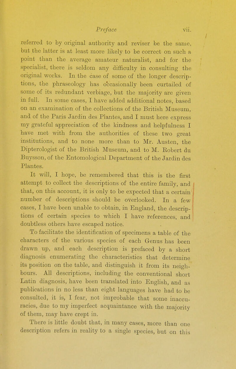 referred to by original authority and reviser be the same, but the latter is at least more likely to be correct on such a point than the average amateur naturalist, and for the specialist, there is seldom any difficulty in consulting the original w^orks. In the case of some of the longer descrip- tions, the phraseology has occasionally been curtailed of some of its redundant verbiage, but the majority are given in full. In some cases, I have added additional notes, based on an examination of the collections of the British Museum, and of the Paris Jardiu des Plantes, and I must here express my grateful appreciation of the kindness and helpfulness I have met with from the authorities of these two great institutions, and to none more than to Mr. Austen, the Dipterologist of the British Museum, and to M. Eobert du Buysson, of the Entomological Department of the Jardin des Plantes. It will, I hope, be remembered that this is the first attempt to collect the descriptions of the entire family, and that, on this account, it is only to be expected that a certain number of descriptions should be overlooked. In a few cases, I have been unable to obtain, in England, the descrip- tions of certain species to which I have references, and doubtless others have escaped notice. To facilitate the identification of specimens a table of the characters of the various species of each Genus has been drawn up, and each description is prefaced by a short diagnosis enumerating the characteristics that determine its position on the table, and distinguish it from its neigh- bours. All descriptions, including the conventional short Latin diagnosis, have been translated into English, and as publications in no less than eight languages have had to be consulted, it is, I fear, not improbable that some inaccu- racies, due to my imperfect acquaintance with the majority of them, may have crept in. Th ere is little doubt that, in many cases, more than one description refers in reality to a single species, but on this