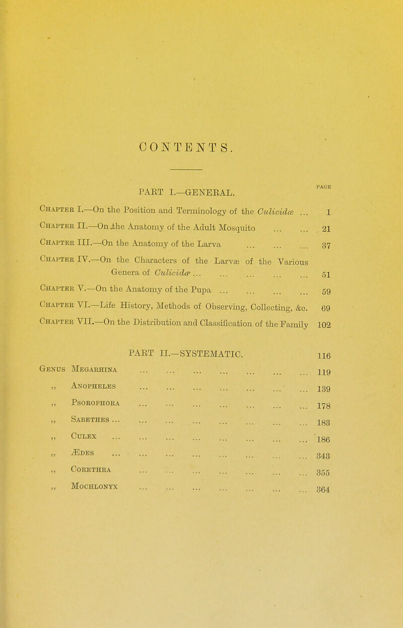 CONTENTS. „ . PAGE PART 1.—GENERAL. Chapter I.—On the Position and Terminology of the CitUcidee ... 1 ChapterII.—On .the Anatomy of the Adult Mosquito .21 Chapter III.—On the Anatomy of the Larva 37 Chapter IV.—On the Characters of the Larva3 of the Various Genera of Ctolicidcp... ... ... 51 Chapter V.—On the Anatomy of the Pupa 59 Chapter VI.—Life History, Methods of Observuig, Collecting, &o. 69 Chapter VII.—On the Distribution and Classification of the Family 102 PART II.-SYSTEMATIC. 116 Genus Megarhina Hg ,, Anopheles ... igg ,, Psorophora l>^g ,, Sabbthes ... ... ... ... ... 283 ,, CULEX jgg  ^DES ... 343 ,, CoRETHRA ggg „ Mochlonyx