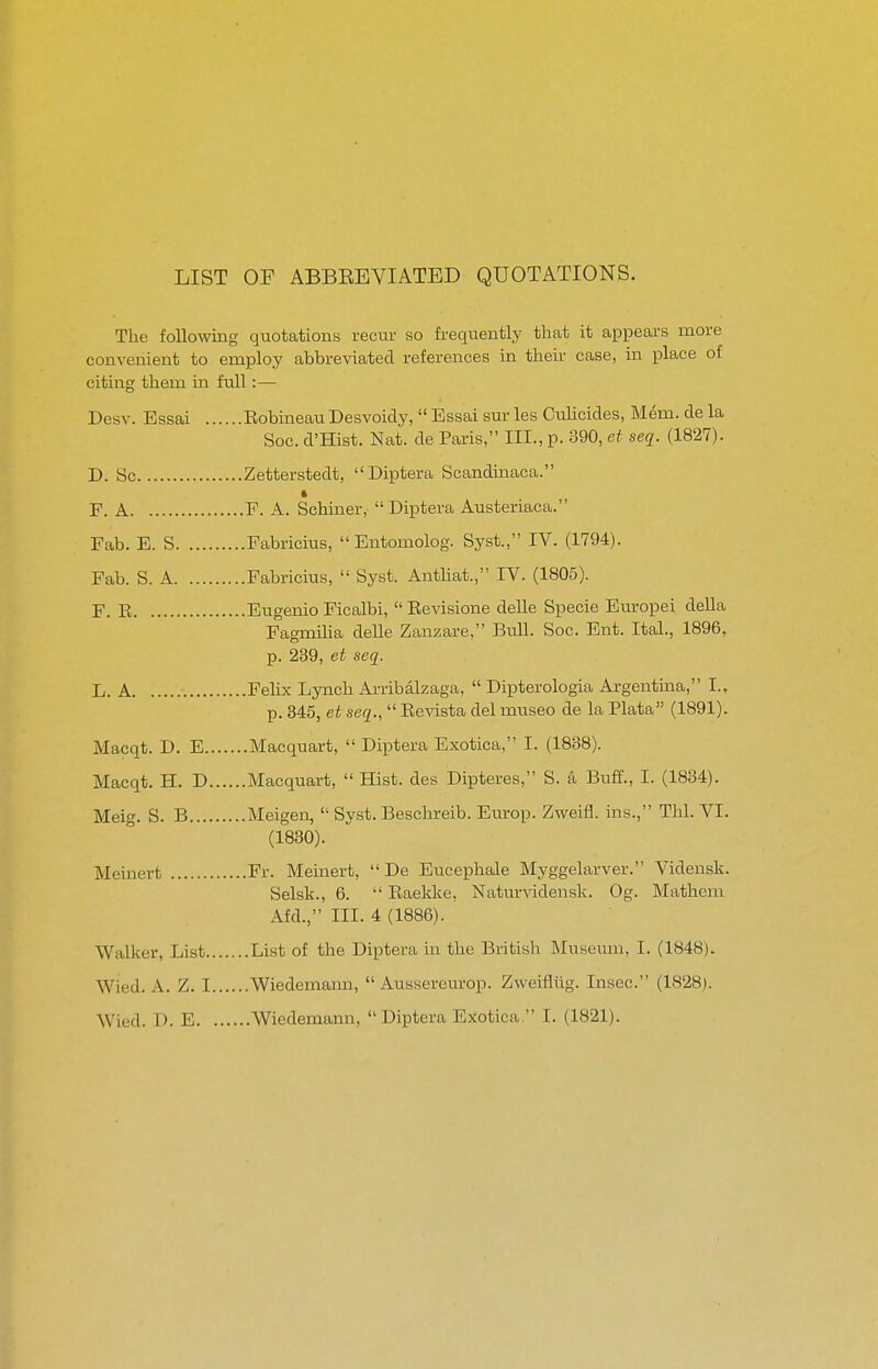 LIST OF ABBEEVIATBD QUOTATIONS. The following quotations recur so frequently that it appears more convenient to employ abbreviated references in then- case, in place of citing them in full:— Desv. Essai Eobineau Desvoidy,  Essai sur les Culicides, Mem. de la Soc. d'Hist. Nat. de Paris, III., p. 390, et seq. (1827). D. Sc Zetterstedt, Diptera Scandinaca. F. A F. A. Schiner, Diptera Austeriaca. Fab. E. S Fabricius, Entomolog. Syst., IV. (1794). Fab. S. A Fabricius,  Syst. Antliat., IV. (1805). F. E Eugenio Ficalbi, Eevisione delle Specie Europei della Fagmilia delle Zanzare, Bull. Soc. Ent. Ital., 1896, p. 239, et seq. L. A Felix Lynch Arribalzaga,  Dipterologia Argentma, I., p. 345, et seq.,  Eevista del museo de la Plata (1891). Macqt. D. E Macquart,  Diptera Exotica, I. (1838). Macqt. H. D Macquart,  Hist, des Dipteres, S. a Buff., I. (1834). Meig. S. B Meigen,  Syst. Beschreib. Europ. Zweifl. ins., Thl. VI. (1830). Meinert Fr. Meinert,  De Eucephale Myggelarver. Vidensk. Selsk., 6.  Eaeldve, Naturvidensk. Og. Mathem Afd., III. 4 (1886). Walker, List List of the Diptera in the British Museum, I. (1848). Wied. A. Z. I Wiedemaim,  Aussereurop. Zweiflilg. Insec. (1828). Wied. I). E Wiedemann,  Diptera Ejiotica I. (1821).