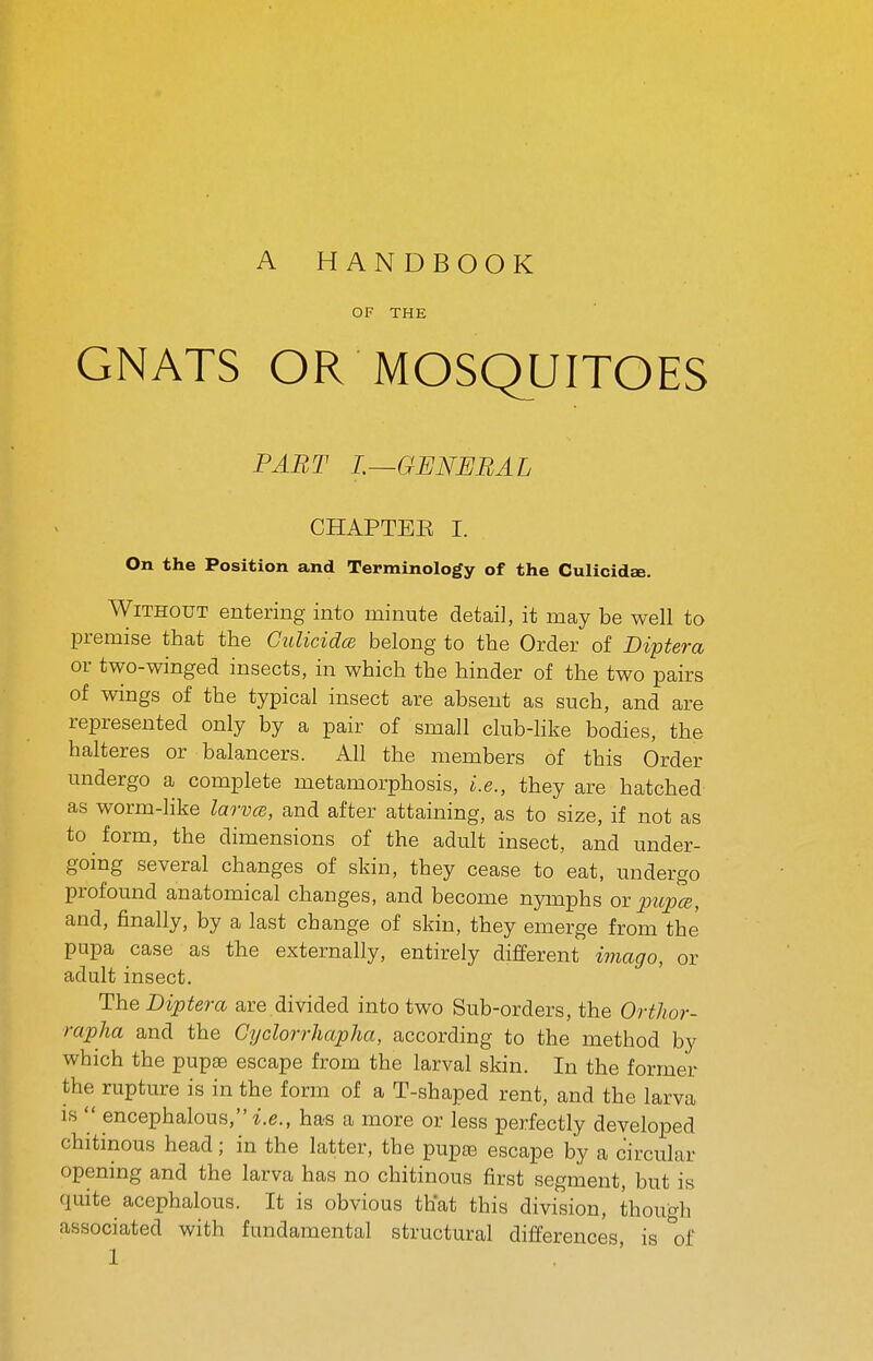 A HANDBOOK OF THE GNATS OR MOSQUITOES PART L—GENERAL CHAPTEE I. On the Position and Terminology of the Culicidae. Without entering into minute detail, it may be well to premise that the CulicidcB belong to the Order of Diptera or two-winged insects, in which the hinder of the two pairs of wings of the typical insect are absent as such, and are represented only by a pair of small club-like bodies, the halteres or balancers. All the members of this Order undergo a complete metamorphosis, i.e., they are hatched as worm-like larvcB, and after attaining, as to size, if not as to form, the dimensions of the adult insect, and under- going several changes of skin, they cease to eat, undergo profound anatomical changes, and become nymphs or pupce, and, finally, by a last change of skin, they emerge from the pupa case as the externally, entirely different imago, or adult insect. The Diptera are divided into two Sub-orders, the Ortlior- rapha and the GyclorrhapJia, according to the method by which the pupae escape from the larval skin. In the former the rupture is in the form of a T-shaped rent, and the larva IS  encephalous,-i.e., has a more or less perfectly developed chitinous head; in the latter, the pupte escape by a circular opening and the larva has no chitinous first segment, but is quite acephalous. It is obvious that this division, though associated with fundamental structural differences is of