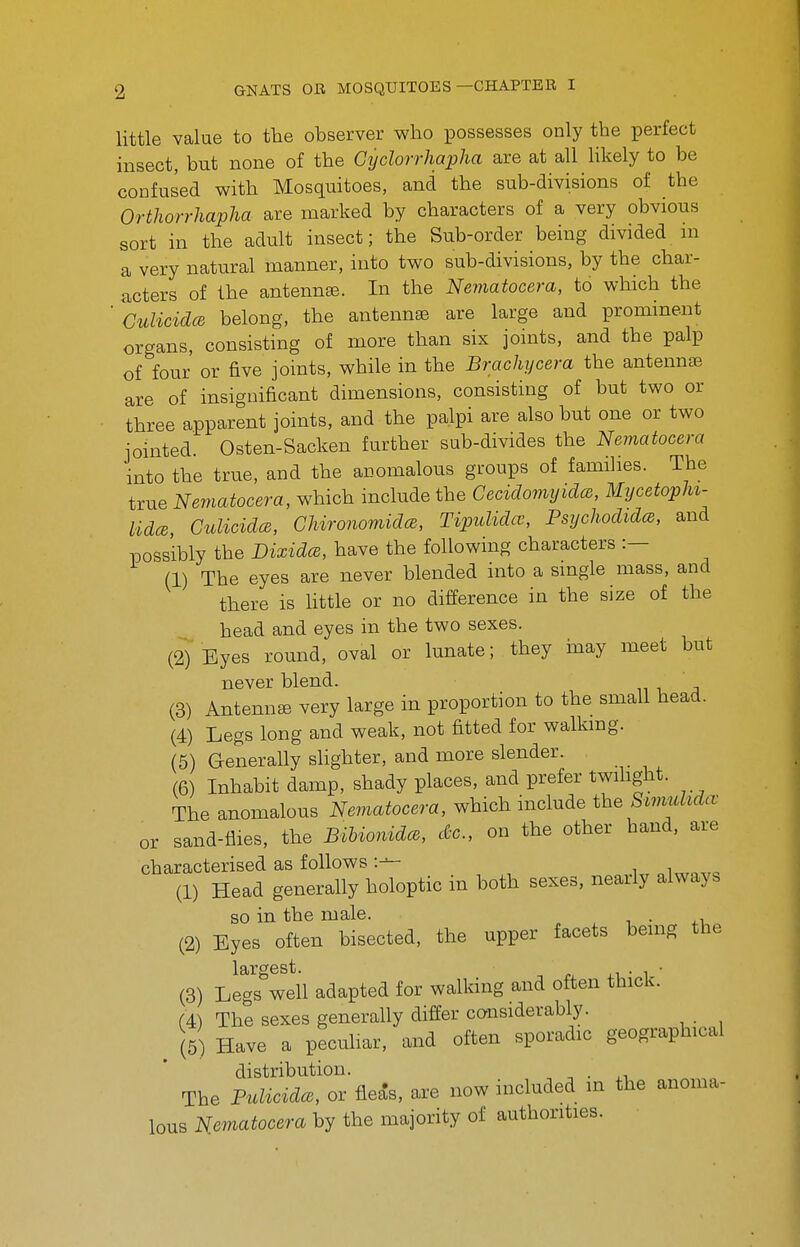 little value to the observer who possesses only the perfect insect, but none of the Cijclorrhapha are at all likely to be confused with Mosquitoes, and the sub-divisions of the Orthorrhapha are marked by characters of a very obvious sort in the adult insect; the Sub-order being divided ni a very natural manner, into two sub-divisions, by the char- acters of the antennee. In the Nematocera, to which the 'CulicidcB belong, the antennse are large and prominent organs, consisting of more than six jomts, and the palp of four or five joints, while in the Brachycera the antennte are of insignificant dimensions, consisting of but two or three apparent joints, and the palpi are also but one or two jointed Osten-Sacken further sub-divides the Nematocera into the true, and the anomalous groups of families. The true Nematocera, which include the GecidomyidcB, MycetopM- UdcB, Culicidce, GUronomidce., Tipidida^, Psychodidce, and possibly the Dixidce, have the following characters :— (1) The eyes are never blended into a smgle mass, and there is Httle or no difference in the size of the head and eyes in the two sexes. (2) Eyes round, oval or lunate; they may meet but never blend. (3) Antenna very large in proportion to the small head. (4) Legs long and weak, not fitted for walkmg. (5) Generally slighter, and more slender. (6) Inhabit damp, shady places, and prefer twihght. The anomalous Nematocera, which mclude the Simulidcv or sand-flies, the Bibioiiidce, d-c, on the other hand, are characterised as follows (1) Head generally holoptic in both sexes, nearly always so in the male. . . i • +1 (2) Eyes often bisected, the upper facets bemg the largest. . i • i- • (3) Legs well adapted for walking and often thick. (4) The sexes generally differ considerably. (5) Have a peculiar, and often sporadic geographical distribution. . The PulicidcB, or flea's, are now included m the anoma- lous Nematocera by the majority of authorities.