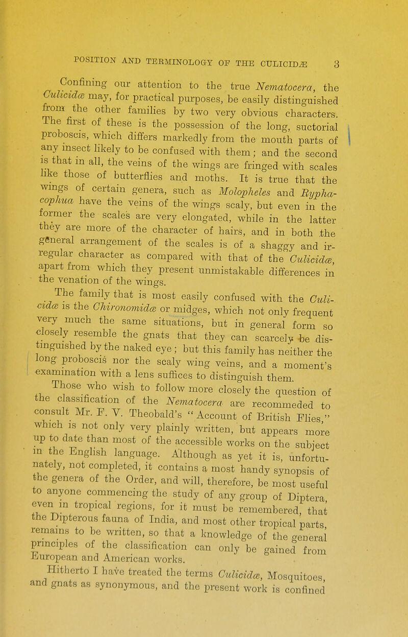 Confining our attention to the true Nematocera, the CuhcidcB may, for practical purposes, be easily distinguished from the other families by two very obvious characters. The first of these is the possession of the long, suctorial proboscis, which differs markedly from the mouth parts of any msect likely to be confused with them; and the second is that m all, the veins of the wings are fringed with scales hke those of butterflies and moths. It is true that the wings of certain genera, such as Molopheles and Bypha- cophua have the veins of the wings scaly, but even in the former the scales are very elongated, while in the latter they are more of the character of hairs, and in both the general arrangement of the scales is of a shaggy and ir- regular character as compared with that of the GuliciclcB apart from which they present unmistakable differences in the venation of the wings. The family that is most easily confused with the Guli- cidcB IS the GUronomiclcB or midges, which not only frequent very much the same situations, but in general form so closely resemble the gnats that they can scarcely he dis- tingmshed by the naked eye; but this family has neither the long proboscis nor the scaly wing veins, and a moment's examination with a lens sufQces to distinguish them Those who wish to follow more closely the question of the classification of the Nematocera are recommeded to consult Mr. F. V. Theobald's  Account of British Flies  which IS not only very plainly written, but appears more up to date than most of the accessible works on the subiect m the Enghsh language. Although as yet it is, unfortu- nately, not completed, it contains a most handy synopsis of the genera of the Order, and will, therefore, be most useful to anyone commencing the study of any group of Diptera even m tropical regions, for it must be remembered, that the Dipterous fauna of India, and most other tropical parts remains to be written, so that a knowledge of the general principles of the classification can only be gained from iiiuropean and American works. Hitherto I have treated the terms Gulicidrs, Mosquitoes and gnats as synonymous, and the present work is confined