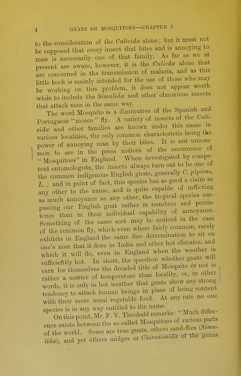 to the consideration of the CulicidcB alone ; but it must not be supposed that every insect that bites and is annoying to man is necessarily one of that family. As far as we a present are aware, however, it is the Culicda alone that are concerned in the transmission of malaria, and as this little book is mainly intended for the use of those who may be working on this problem, it does not appear worth while to include the Simulida and other obnoxious insects that attack man in the same way. The word Mosquito is a diminutive of the Spamsh and Portuguese mosco  fly. A variety of insects of the Ciih- cidce and other famihes are known under this name in various locaUties, the only common characteristic bemg tbe power of annoying man by their bites. It is not uncom- mon to see in the press notices of the occurrence of  Mosquitoes in England. When investigated by compe- tent entomologists, the insects always turn out to be one ot the common indigenous English gnats, generally C. pipvens, L ; and in point of fact, this species has as good a claim as any other to the name, and is quite capable of mflictmg as much annoyance as any other, the tropical Bpe^-s sur- nas-ing our English gnat rather m numbers and persis- tence than in their individual capabihty of annoyance. Something of the same sort may be noticed m the case of the common fly, which even where fairly common, rarely exhibits in England the same dire determination to sit on one's nose that^it does m India and other ^^ot climates, and which it will do, even in England when the weather is sufficieMly hot. In short, the question wiiether gnats wfl earn for themselves the dreaded title of Mosqui o Or not rather a matter of temperature than locahty, oi, m other word It IS only m hot leather that gnats show any string rndency to attack human beings in place of being conte with their more usual vegetable food. At any rate no one species is in any way entitled to the name. On this point, Mr. E.V. Theobald reiii^rks. Much difle ence exists between the so-called Mosquitoes — of the world. Some are true gnats, others ^^^^f^^^^'^L lidce), and yet others midges or (7/u«^^ of the genus