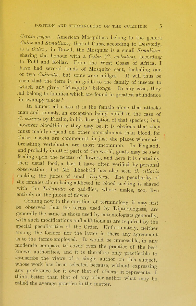 Cerato-pogon. Americcan Mosquitoes belong to the genera Culex and Sinmlmm; that of Cuba, according to Desvoidy, is Culex; in Brazil, the Mosquito is a small SimiUium, sharing the honour with a Culex (C. molestus), according to Pohl and Kollar. From the West Coast of Africa, I have had several kinds of Mosquito sent, including one or two Culicidce, but some were midges. It will thus be seen that the term is no guide to the family of insects to which any given ' Mosquito ' belongs. In any case, they , all belong to famihes which are found in greatest abundance in swampy places. In almost all cases it is the female alone that attacks man and animals, an exception being noted in the case of C. salinus by Ficalbi, in his description of that species ; but, however bloodthirsty they may be, it is obvious that they must mainly depend on other nourishment than blood, for these insects are commonest in just the places where air- breathing vertebrates are most uncommon. In England, and probably in other parts of the world, gnats may be seen feeding upon the nectar of flowers, and here it is certainly their usual food, a fact I have often verified by personal observation; but Mr. Theobald has also seen C. ciliaris sucking the juices of small Biptera. The peculiarity of the females alone being addicted to blood-sucking is shared with the Tahaniclce or gad-flies, whose males, too, live entirely on the juices of flowers. Coming now to the question of terminology, it may first be observed that the terms used by Dipterologists, are generally the same as those used by entomologists generally, with such modifications and additions as are required by the special peculiarities of the Order. Unfortunately, neither among the former nor the latter is there any agreement as to the terms-employed. It would be impossible, in any moderate compass, to cover even the practice of the best known authorities, and it is therefore only practicable to transcribe the views of a single author on this subject, whose work has been selected because, without expressing any preference for it over that of others, it represents, I think, better than that of any other author what may be called the average practice in the matter.