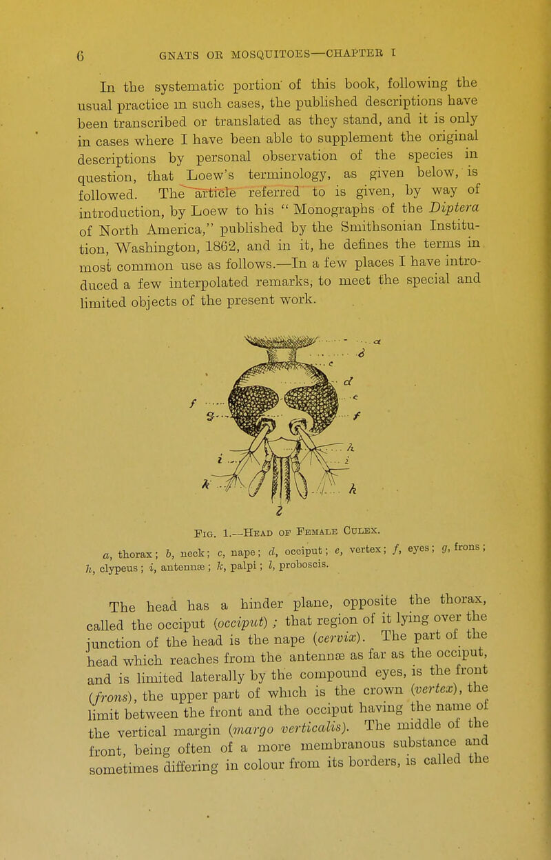 In the systematic portion of this book, following the usual practice m such cases, the published descriptions have been transcribed or translated as they stand, and it is only in cases where I have been able to supplement the original descriptions by personal observation of the species in question, that Loew's terminology, as given below, is followed. The^rticle referred to is given, by way of introduction, by Loew to his  Monographs of the Diptera of North America, puWished by the Smithsonian Institu- tion, Washington, 1862, and in it, he defines the terms in most common use as follows.—In a few places I have intro- duced a few interpolated remarks, to meet the special and Hmited objects of the present work. The head has a hinder plane, opposite the thorax, called the occiput (occiput); that region of it lying over the iunction of the head is the nape (cervix). The part of the head which reaches from the antennoe as far as the occiput and is limited laterally by the compound eyes, is the front (frons), the upper part of which is the crown (vertex), the limit between the front and the occiput having the name ot the vertical margin (viargo verticalis). The middle of the front being often of a more membranous substance and sometimes differing in colour from its borders, is called the