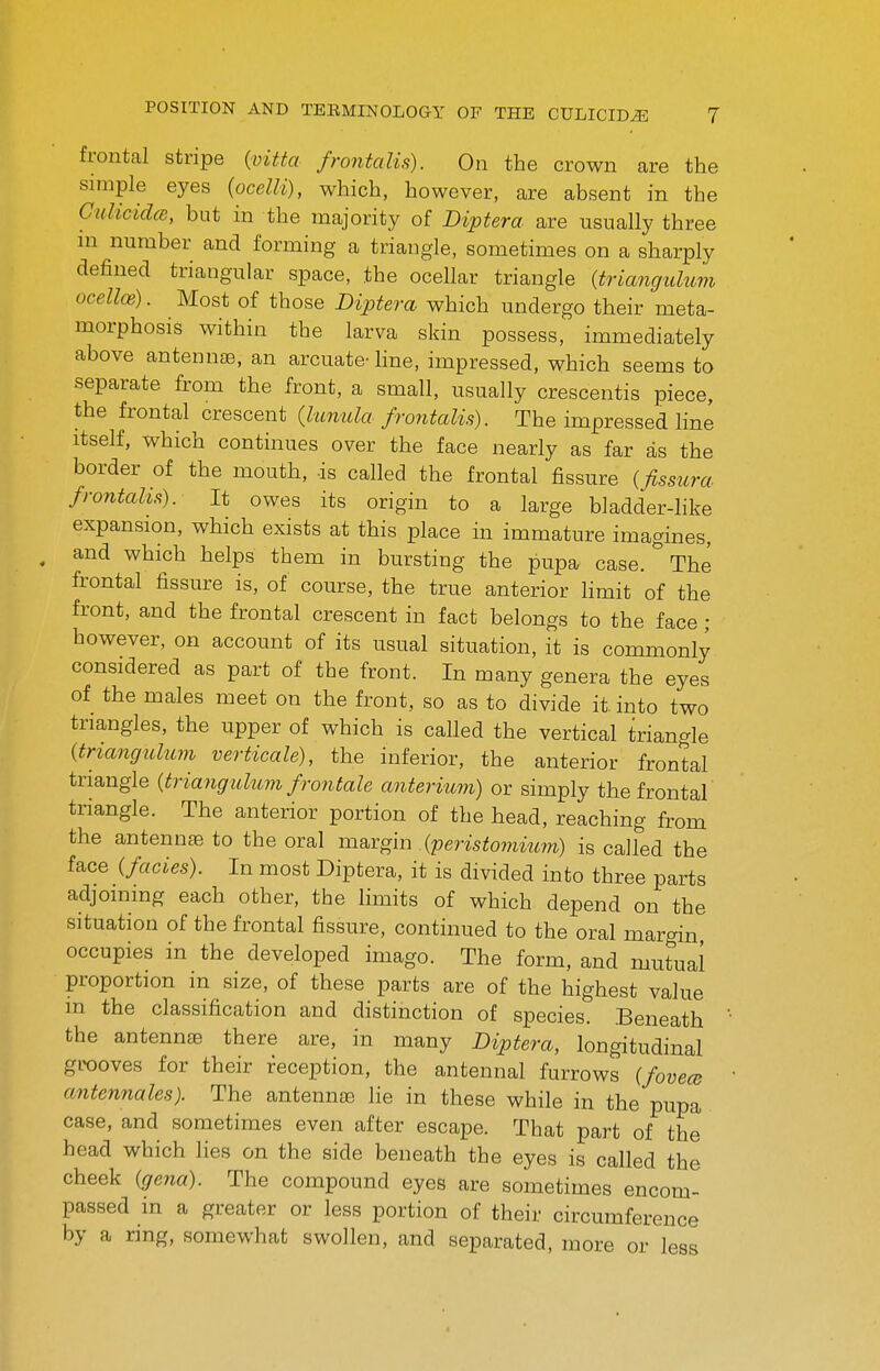 frontal stripe {vitta frontalis). On the crown are the simple eyes {ocelli), which, however, are absent in the GulicidcB, but in the majority of Diptera are usually three ni number and forming a triangle, sometimes on a sharply defined triangular space, the ocellar triangle {triangulum ocelloe). Most of those Diptera which undergo their meta- morphosis within the larva skin possess, immediately above antennas, an arcuate- line, impressed, which seems to separate from the front, a small, usually crescentis piece, the frontal crescent (lunula frontalis). The impressed line Itself, which continues over the face nearly as far as the border of the mouth, is called the frontal fissure {fissura frontalis). It owes its origin to a large bladder-like expansion, which exists at this place in immature imagines, and which helps them in bursting the pupa case/The fi-ontal fissure is, of course, the true anterior limit of the front, and the frontal crescent in fact belongs to the face ; however, on account of its usual situation, it is commonly considered as part of the front. In many genera the eyes of the males meet on the front, so as to divide it. into two triangles, the upper of which is called the vertical triangle {triancfuhcm verticale), the inferior, the anterior frontal triangle {triangulum frontale anterium) or simply the frontal triangle. The anterior portion of the head, reaching from the antennse to the oral margin {peristomitim) is called the face (fades). In most Diptera, it is divided into three parts adjoining each other, the limits of which depend on the situation of the frontal fissure, continued to the oral margin occupies in the developed imago. The form, and mutual proportion in size, of these parts are of the highest value m the classification and distinction of species. Beneath the antenn£e there are, in many Diptera, longitudinal grooves for their deception, the antennal furrows (fovece antennales). The antennae He in these while in the pupa case, and sometimes even after escape. That part of the head which lies on the side beneath the eyes is called the cheek (gena). The compound eyes are sometimes encom- passed in a greater or less portion of their circumference by a ring, somewhat swollen, and separated, more or less