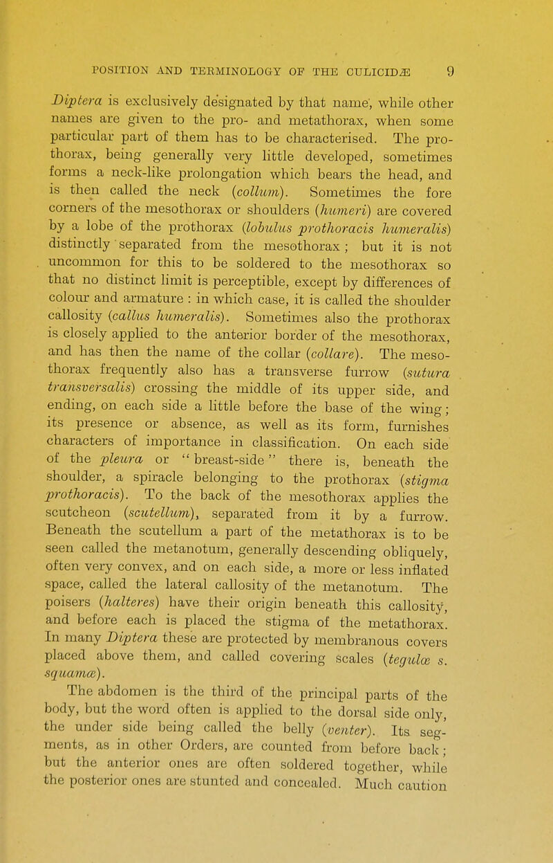 Diptera is exclusively designated by that name, while other names are given to the pro- and metathorax, when some particular part of them has to be characterised. The pro- thorax, being generally very little developed, sometimes forms a neck-like prolongation which bears the head, and is then called the neck {collum). Sometimes the fore corners of the mesothorax or shoulders {humeri) are covered by a lobe of the prothorax {lohulus prothoracis humeralis) distinctly ' separated from the mesothorax ; but it is not uncommon for this to be soldered to the mesothorax so that no distinct limit is perceptible, except by differences of colour and armature : in which case, it is called the shoulder callosity {callus humeralis). Sometimes also the prothorax is closely applied to the anterior border of the mesothorax, and has then the name of the collar {collare). The meso- thorax frequently also has a transverse furrow {sutura transversalis) crossing the middle of its upper side, and ending, on each side a httle before the base of the wing ; its presence or absence, as well as its form, furnishes characters of importance in classification. On each side of the pleura or  breast-side there is, beneath the shoulder, a spiracle belonging to the prothorax {stigma prothoracis). To the back of the mesothorax applies the scutcheon {scutellum), separated from it by a furrow. Beneath the scutellum a part of the metathorax is to be seen called the metanotum, generally descending obHquely, often very convex, and on each side, a more or less inflated space, called the lateral callosity of the metanotum. The poisers {halteres) have their origin beneath this callosity, and before each is placed the stigma of the metathorax. In many Diptera these are protected by membranous covers placed above them, and called covering scales {teguloi s. squamce). The abdomen is the third of the principal parts of the body, but the word often is apphed to the dorsal side only, the under side being called the belly (venter). Its seg- ments, as in other Orders, are counted from before back • but the anterior ones are often soldered together, while the posterior ones are stunted and concealed. Much caution