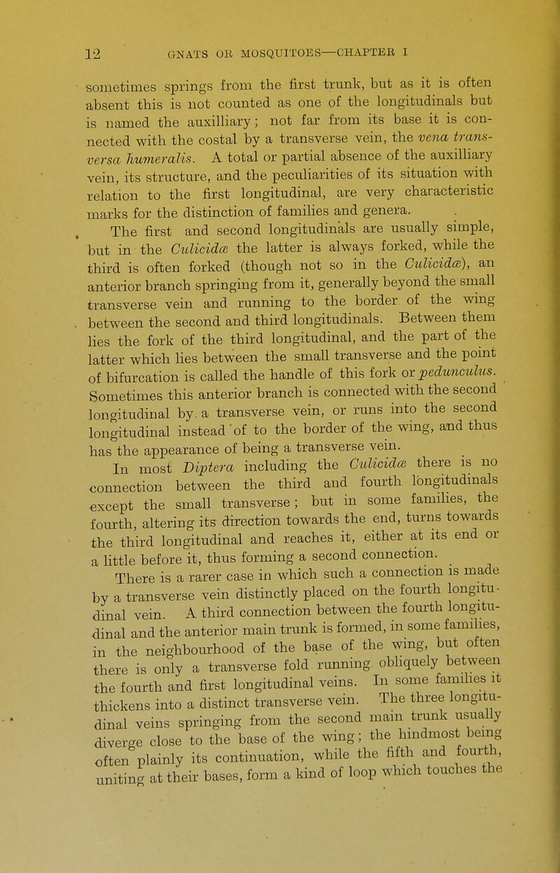 sometimes springs from the first trunk, but as it is often absent this is not counted as one of the longitudinals but is named the auxilliary; not far from its base it is con- nected with the costal by a transverse vein, the vena trans- versa Jiumeralis. A total or partial absence of the auxilliary vein, its structure, and the peculiarities of its situation with relation to the first longitudinal, are very characteristic marks for the distinction of famihes and genera. The first and second longitudinals are usually simple, but in the Culicida the latter is always forked, while the third is often forked (though not so in the CulicidcB), an anterior branch springing from it, generally beyond the small transverse vein and running to the border of the wing between the second and third longitudinals. Between them lies the fork of the third longitudinal, and the part of the latter which lies between the small transverse and the point of bifurcation is called the handle of this fork ox peduncuhis. Sometimes this anterior branch is connected with the second longitudinal by. a transverse vein, or runs into the second longitudinal instead'of to the border of the wing, and thus has the appearance of being a transverse vein. In most Diptera including the Gidicidm there is no connection between the third and fourth Ibngitudmals except the small transverse; but in some famihes, the fourth, altering its direction towards the end, turns towards the third longitudinal and reaches it, either at its end or a little before it, thus forming a second connection. _ There is a rarer case in which such a connection is made by a transverse vein distinctly placed on the fourth longitu- dinal vein A third connection between the fourth longitu- dinal and the anterior main trunk is formed, in some families, in the neighbourhood of the base of the wmg, but often there is only a transverse fold running obliquely between the fourth and first longitudinal veins. In some famihes it thickens into a distinct transverse vein. The three longitu- dinal veins springing from the second main trunk usually diverge close to the base of the wing; the hindmost being often plainly its continuation, while the fifth and fourth, uniting at their bases, form a kind of loop which touches the
