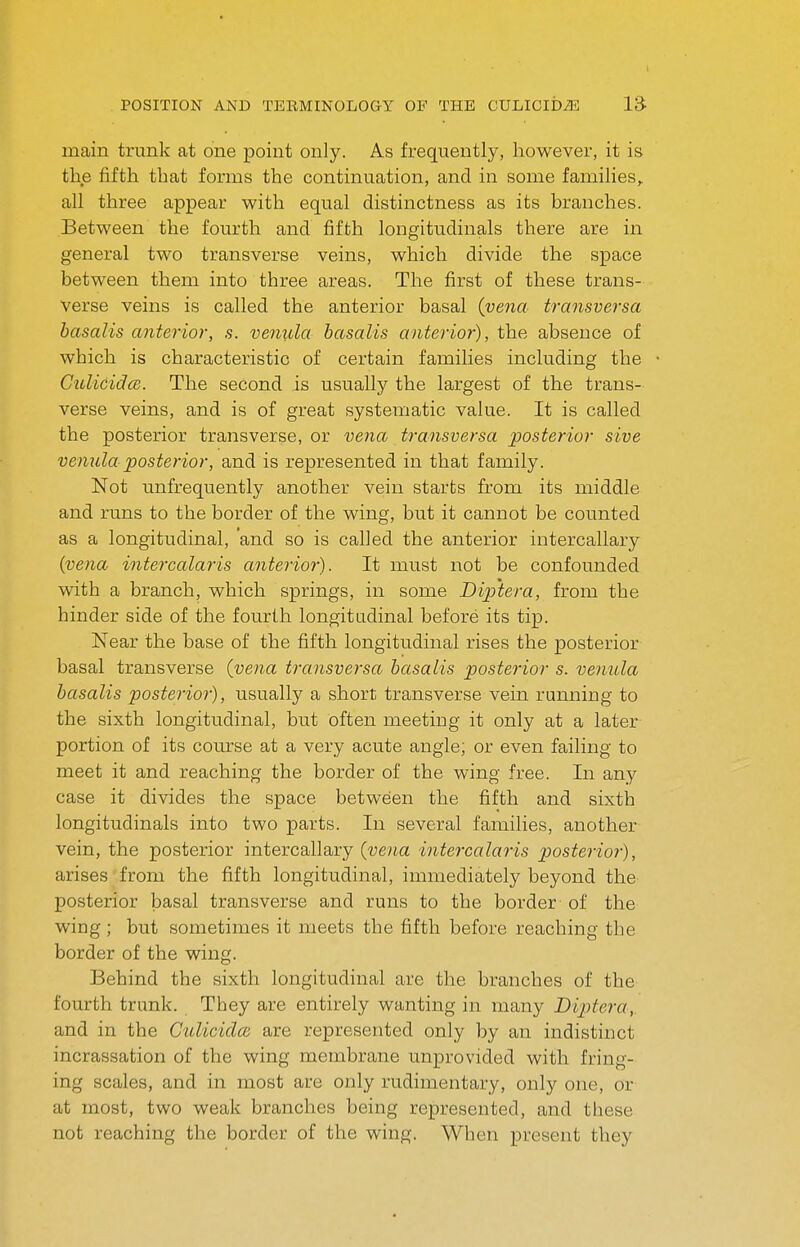 main trunk at one point only. As frequently, however, it is the fifth that forms the continuation, and in some families, all three appear with equal distinctness as its branches. Between the fourth and fifth longitudinals there are in general two transverse veins, which divide the space between them into three areas. The first of these trans- verse veins is called the anterior basal (vena transversa basalts anterior, s. venida basalts anterior), the absence of which is characteristic of certain families including the Cttlicidce. The second is usually the largest of the trans- verse veins, and is of great systematic value. It is called the posterior transverse, or vena transversa posterior sive vemila posterior, and is represented in that family. Not unfrequently another vein starts from its middle and runs to the border of the wing, but it cannot be counted as a longitudinal, 'and so is called the anterior intercallary (vena intercalaris anterior). It must not be confounded with a branch, which springs, in some Diptera, from the hinder side of the fourth longitudinal before its tip. Near the base of the fifth longitudinal rises the posterior basal transverse (vena transversa basalts posterior s. venula basalis posterior), usually a short transverse vein running to the sixth longitudinal, but often meeting it only at a later portion of its course at a very acute angle; or even failing to meet it and reaching the border of the wing free. In any case it divides the space between the fifth and sixth longitudinals into two parts. In several families, another vein, the posterior intercallary (vena intercalaris posterior), arises from the fifth longitudinal, immediately beyond the posterior basal transverse and runs to the border of the wing ; but sometimes it meets the fifth before reaching the border of the wing. Behind the sixth longitudinal are the branches of the fourth trunk. They are entirely wanting in many Diptera,. and in the Culicidce are represented only by an indistinct incrassation of the wing membrane unprovided with fring- ing scales, and in most are only rudimentary, only one, or at most, two weak branches being represented, and these not reaching the border of the wing. When present they