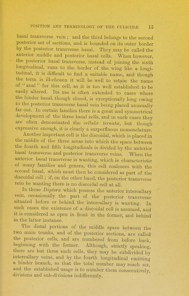 basal transverse vein ; and the third belongs to the second posterior set of sections, and is bounded on its outer border by the posterior transverse basal. They may be called the anterior middle and posterior basal cells. When however, the posterior basal transverse, instead of joining the sixth longitudinal, runs to the border of the wing like a longi- tudmal, it is difiicult to find a suitable name, and though the term is ill-chosen it will be well to retain the name of anal for this cell, as it is too well estabhshed to be easily altered. Its use is often extended to cases where the hmder basal, though closed, is exceptionally long owing to the posterior transverse basal vein being placed unusually far out. In certain families there is a great and symmetrical development of the three basal cells, and in such cases they are often denominated the cellula' ternatce, but though exjjressive enough, it is clearly a surperfluous nomenclature. Another important cell is the discoidal, which is placed in the middle of the three areas into which the space between the fourth and fifth longitudinals is divided by the anterior basal transverse and posterior transverse veins. When the anterior basal transverse is wanting, which is characteristic of many families and genera, this cell coalesces with the second basal, which must then be considered as part of the discoidal cell; if, on the other hand, the posterior transverse vein be wanting there is no discoidal cell at all. In those Diptera which possess the anterior intercallary vein, occasionally the part of the posterior transverse situated before or behind the intercallary is wanting. In such cases the existence of a discoidal cell is assumed, and it is considered as open in front in the former, and behind in the latter instance. The distal portions of the middle space between the two main trunks, and of the posterior sections, are called the posterior cells, and are numbered from before back, beginning with the former. Although, strictly speaking', there are but three such cells, they may be subdivided by intercallary veins, and by. the fourth longitudinal emitting a hinder branch, so that the total number may reach six, and the established usage is to number them consecutively, divisions and sub-divisions indifferently.