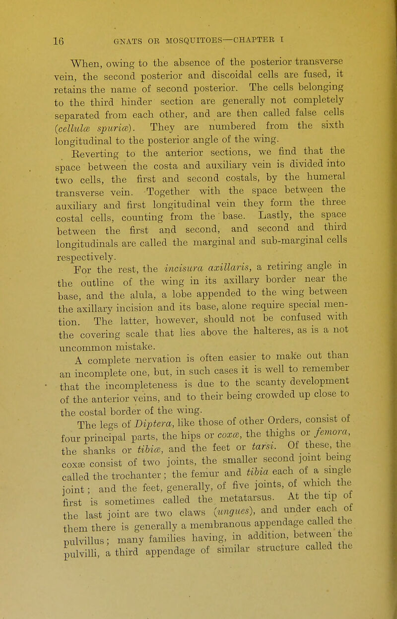 When, owing to the absence of the posterior transverse vein, the second posterior and discoidal cells are fused, it retains the name of second posterior. The cells belonging to the third hinder section are generally not completely separated from each other, and are then called false cells (celhdcB spitricB). They are nnmbered from the sixth longitudinal to the posterior angle of the wing. Eeverting to the anterior sections, we find that the space between the costa and anxihary vein is divided mto two cells, the first and second costals, by the humeral transverse vein. Together with the space between the auxihary and first longitudinal vein they form the three costal cells, counting from the base. Lastly, the space between the first and second, and second and third longitudinals are called the marginal and sub-marginal cells respectively. For the rest, the incisura axillaris, a retiring angle m the outline of the wing in its axillary border near the base, and the alula, a lobe appended to the wing between the axillary incision and its base, alone require special men- tion. The latter, however, should not be confused with the covering scale that lies above the halteres, as is a not uncommon mistake. A complete nervation is often easier to make out than an incomplete one, but, in such cases it is well to remember that the incompleteness is due to the scanty development of the anterior veins, and to their being crowded up close to the costal border of the wing. . The legs of Diptera, like those of other Orders, consist of four principal parts, the hips or coxce, the thighs or /.mora, the shanks or tibice, and the feet or tarsi. Of these, the coxEB consist of two joints, the smaller second joint being called the trochanter; the femur and tibia each of a single ioint; and the feet, generally, of five joints, of which the first is sometimes called the metatarsus. At the tip of the last joint are two claws (icngues), and under each of them there is generally a membranous appendage called the pulvillus; many famihes having, in addition, between he p viUi, ; third appendage of similar structure called the