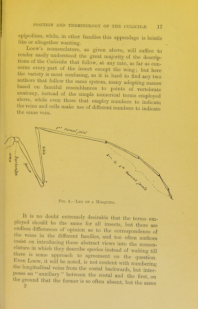 epipodium, while, in other famihes this appendage is bristle hke or altogether wanting. Loew's nomenclature, as given above, will suffice to render easily understood the great majority of the descrip- tions of the GulicidcB that foHow, at any rate, as far as con- cerns every part of the insect except the wing; but here the variety is most confusing, as it is hard to find any two authors that follow the same system, many adopting names based on fanciful resemblances to points of vertebrate anatomy, instead of the simple numerical terms employed above, while even those that employ numbers to indicatq the veins and cells make use of different numbers to indicate the same vein. It IS no doubt extremely desirable that the terms em- ployed should be the same for all insects, but there are endless differences of opinion as to the correspondence of the veins in the different families, and too often authors insist on introducing these abstract views into the nomen- clature m which they describe species instead of waiting till there is some approach to agreement on the question Jiven Loew, it will be noted, is not content with numbering the longitudinal veins from the costal backwards, but inter- poses an auxihary  between the costal and the first on the ground that the former is so often absent, but the same