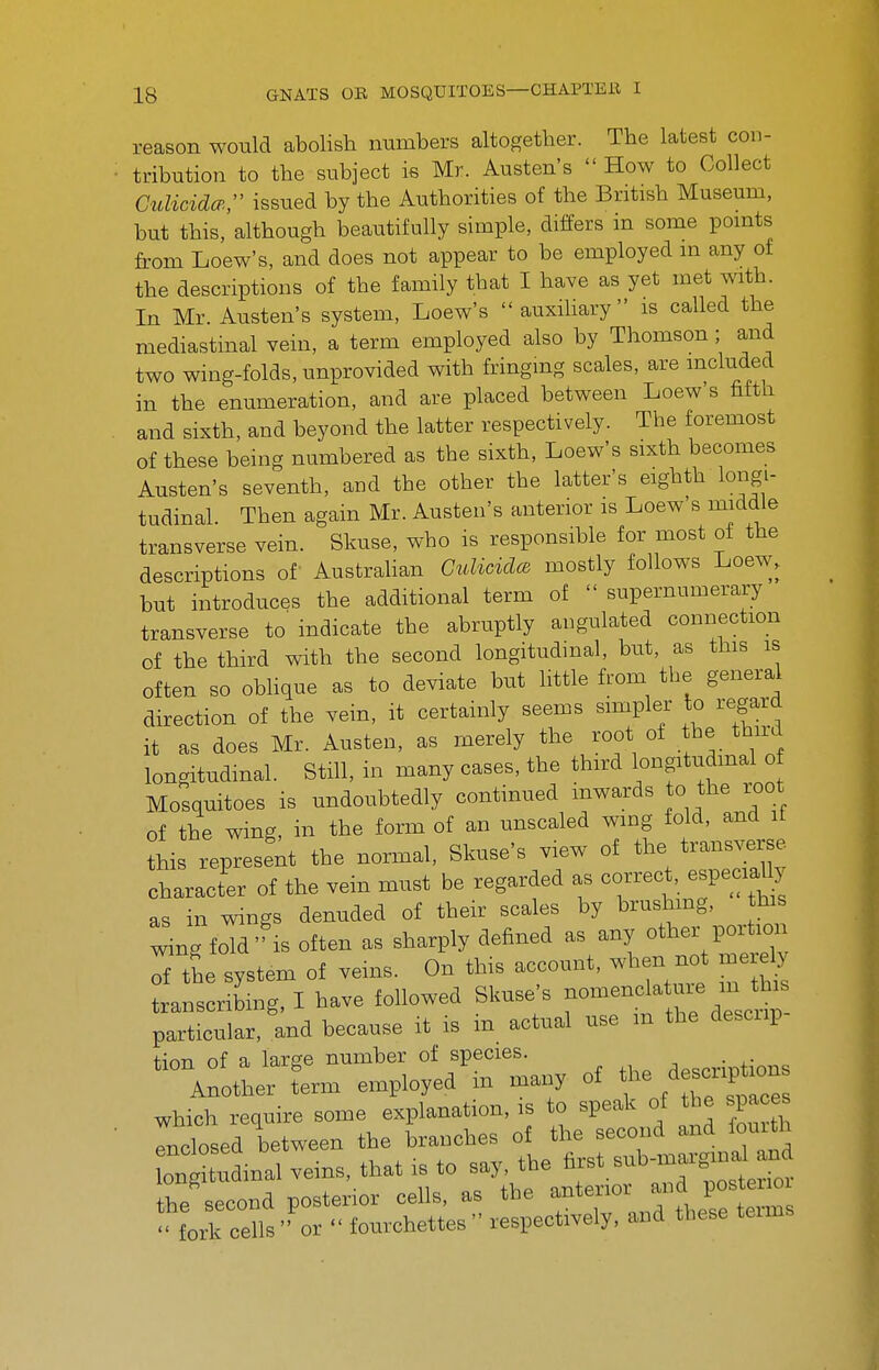 reason would abolish numbers altogether. The latest con- tribution to the subject is Mr. Austen's  How to Collect CuUcidcp, issued by the Authorities of the British Museum, but this, although beautifully simple, differs m some points from Loew's, and does not appear to be employed in any ot the descriptions of the family that I have as yet met with. In Mr. Austen's system, Loew's  auxiliary is called the mediastinal vein, a term employed also by Thomson ; and two wing-folds, unprovided with fringing scales, are mcluded in the enumeration, and are placed between Loew's fifth and sixth, and beyond the latter respectively. The foremost of these being numbered as the sixth, Loew's sixth becomes Austen's seventh, aod the other the latter's eighth longi- tudinal. Then again Mr. Austen's anterior is Loew's middle transverse vein. Skuse, who is responsible for most of the descriptions of Austrahan CuUcidce mostly follows Loew, but introduces the additional term of  supernumerary transverse to' indicate the abruptly angulated connection of the third with the second longitudinal, but, as this is often so obhque as to deviate but little from the general direction of the vein, it certainly seems simpler to regard it as does Mr. Austen, as merely the root of he thnrd longitudinal. Still, in many cases, the third longitudmal o Mosquitoes is undoubtedly continued inwards to the root of the wing, in the form of an unsealed wing fold, and it this represent the normal, Skuse's view of the trans.^rse character of the vein must be regarded as correct, especi^y as in wings denuded of their scales by brushmg, this ^ng fold''IS often as sharply defined as any other portion Tthe system of veins. On this account, when nc. mere^ transcribmg, I have followed Skuse's ^^m^^^ particular, and because it is m actual use m the descup Unn of a large number of species. . other employed in many of /escnpUo^ which require some explanation, is to speak of the spaces rncLed between the branches ot the second and fouith onptlnal .eins, that is to say the ^.^^^^Zl^^o. the second posterior cells, as the anterior and poster oi fork cells or  fourchettes respectively, and these terms