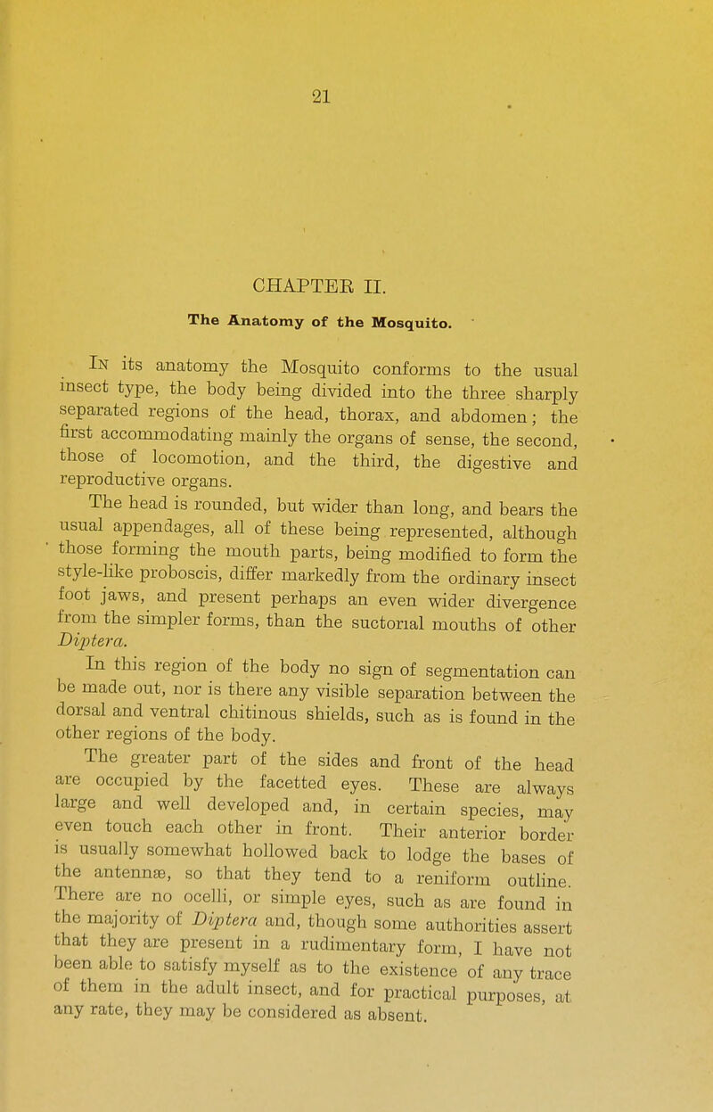 CHAPTEE II. The Anatomy of the Mosquito. In its anatomy the Mosquito conforms to the usual msect type, the body being divided into the three sharply separated regions of the head, thorax, and abdomen; the first accommodating mainly the organs of sense, the second, those of locomotion, and the third, the digestive and reproductive organs. The head is rounded, but wider than long, and bears the usual appendages, all of these being represented, although ' those forming the mouth parts, being modified to form the style-hke proboscis, differ markedly from the ordinary insect foot jaws, and present perhaps an even wider divergence from the simpler forms, than the suctorial mouths of other Diptera. In this region of the body no sign of segmentation can be made out, nor is there any visible separation between the dorsal and ventral chitinous shields, such as is found in the other regions of the body. The greater part of the sides and front of the head are occupied by the facetted eyes. These are always large and well developed and, in certain species, may even touch each other in front. Their anterior border IS usually somewhat hollowed back to lodge the bases of the antennae, so that they tend to a reniform outhne. There are no ocelli, or simple eyes, such as are found in the majority of Diptem and, though some authorities assert that they are present in a rudimentary form, I have not been able to satisfy myself as to the existence of any trace of them m the adult insect, and for practical purposes, at any rate, they may be considered as absent.