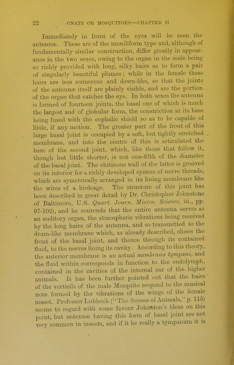 Immediately in front of the eyes will be seen the antennffi. These are of the moniHform type and, although of fundamentally similar construction, differ greatly in appear- ance in the two sexes, owing to the organ in the male being so richly provided with long, silky hairs as to form a pair of singularly beautiful plumes ; while in the female these hairs are less numerous and down-hke, so that the joints of the antennae itself are plainly visible, and are the portion of the organ that catches the eye. In both sexes the antenna is formed of fourteen joints, the basal one of which is much the largest and of globalar form, the constriction at its base being fused with the cephaUc shield so as to be capable of little, if any motion. The greater part of the front of this large basal joint is occupied by a soft, but tightly stretched membrane, and into the centre of this is articulated the base of the second joint, which, like those that follow it, though but little shorter, is not one-fifth of the diameter of the basal joint. The chitinous wall of the latter is grooved on its interior for a richly developed system of nerve threads, which are symetrically arranged in its lining membrane like the whres of a birdcage. The structure of this joint has been described in great detail by Dr. Christopher Johnstone of Baltimore, U.S. Quart. Journ. Micros. Science, iii., pp. 97-102), and he contends that the entire antenna serves as an auditory organ, the atmospheric vibrations being received by the long hairs of the antenna, and so transmitted to the drum-like membrane which, as already described, closes the front of the basal joint, and thence through its contained fluid, to the nerves Hning its cavity. According to this theory, the anterior membrane is an actual memhrana tympani, and the fluid within corresponds in function to the endolymph, contained in the cavities of the internal ear of the higher animals. It has been further pointed out that the hairs of the verticils of the male Mosquito respond to the musical note formed by the vibrations of the wings of the female insect. Professor Lubbock ( The Senses of Animals, p. 115) seems to regard with some favour Johnston's ideas on this point, but antenntB having this form of basal joint are not yery common in insects, and if it be really a tympanum it is