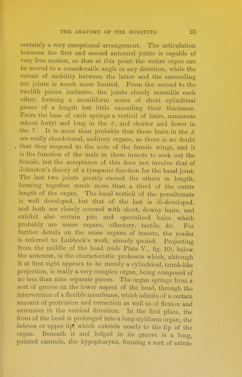 certainly a veiy exceptional arrangement. The articulation between the first and second antennal joints is capable of very free motion, so that at this point the entire organ can be moved to a considerable angle in any direction, while the extent of mobility between the latter and the succeeding ten joints is much more hmited. From the second to the twelfth pieces inclusive, the joints closely resemble each other, forming a moniliform series of short cylindrical pieces of a length but little exceeding their thickness. From the base of each springs a verticil of hairs, numerous (about forty) and long in the and shorter and fewer in the ?. It is more than probable that these hairs in the 3' are really chordotonal, auditory organs, as there is no doubt . that they respond to the note of the female wings, and it is the function of the male in these insects to seek out the female, but the acceptance of this does not involve that of Johnston's theory of a tympanic function for the basal joint. The last two joints greatly exceed the others in length, forming together much more than a third of the entire length of the organ. The basal verticil of the penultimate is well developed, but that of the last is ill-developed, and both are closely covered with short, downy hairs, and exhibit also certain pits and speciahsed hairs which probably are sense organs, olfactory, tactile, &c. For further details on the sense organs of insects, the reader is referred to Lubbock's work, already quoted. Projecting from the middle of the head {vide Plate V., fig. 10), below the antennae, is the characteristic proboscis which, although it at first sight appears to be merely a cylindrical, trunk-like projection, is really a very complex organ, being composed of no less than nine separate pieces. The organ springs from a sort of groove on the lower aspect of the head, through the intervention of a flexible membrane, which admits of a certain amount of protrusion and retraction as well as of flexion and extension in the vertical direction. In the first place, the front of the head is prolonged into a longstyliform organ, the lahrum or upper lijf, which extends nearly to the tip of the organ. Beneath it and lodged in its groove is a long, pointed cannula, the hypopharynx, forming a sort of exten-