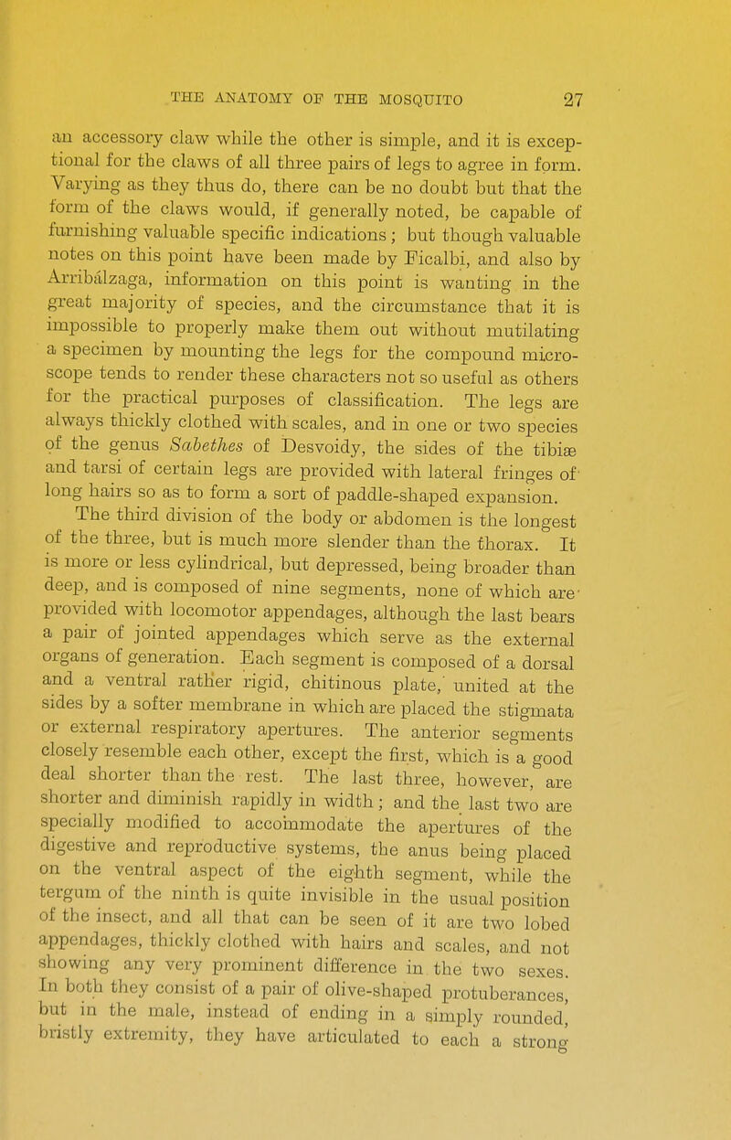 an accessory cLaw while the other is simple, and it is excep- tional for the claws of all three pairs of legs to agree in form. Varying as they thus do, there can be no doubt but that the form of the claws would, if generally noted, be capable of furnishing valuable specific indications; but though valuable notes on this point have been made by Eicalbi, and also by Arribalzaga, information on this point is wanting in the great majority of species, and the circumstance that it is impossible to properly make them out without mutilating a specimen by mounting the legs for the compound micro- scope tends to render these characters not so useful as others for the practical purposes of classification. The legs are always thickly clothed with scales, and in one or two species of the genus Sabethes of Desvoidy, the sides of the tibise and tarsi of certain legs are provided with lateral fringes of ■ long hairs so as to form a sort of paddle-shaped expansion. The third division of the body or abdomen is the longest of the three, but is much more slender than the thorax. It is more or less cyHndrical, but depressed, being broader than deep, and is composed of nine segments, none of which are- provided with locomotor appendages, although the last bears a pair of jointed appendages which serve as the external organs of generation. Each segment is composed of a dorsal and a ventral rather rigid, chitinous plate,' united at the sides by a softer membrane in which are placed the stigmata or external respiratory apertures. The anterior segments closely resemble each other, except the first, which is a good deal shorter than the ■ rest. The last three, however, are shorter and diminish rapidly in width; and the last two are specially modified to accommodate the apertures of the digestive and reproductive systems, the anus being placed on the ventral aspect of the eighth segment, while the tergum of the ninth is quite invisible in the usual position of the insect, and all that can be seen of it are two lobed appendages, thickly clothed with hairs and scales, and not showing any very prominent difference in the two sexes. In both they consist of a pair of olive-shaped protuberances, but in the male, instead of ending in a simply rounded,' bristly extremity, they have articulated to each a strono-