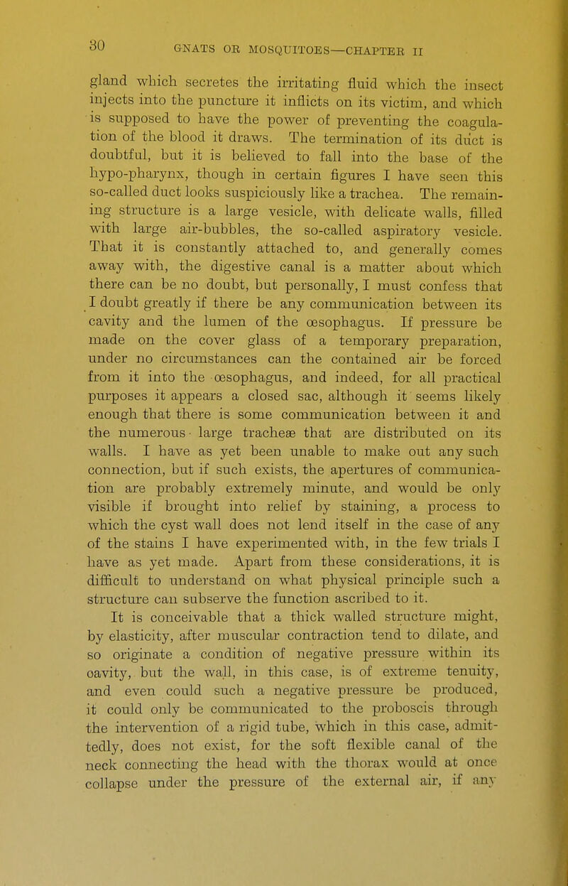 gland which secretes the irritating fluid which the insect injects into the puncture it inflicts on its victim, and which is supposed to have the power of preventing the coagula- tion of the blood it draws. The termination of its duct is doubtful, but it is believed to fall into the base of the hypo-pharynx, though in certain figures I have seen this so-called duct looks suspiciously like a trachea. The remain- ing structure is a large vesicle, with dehcate walls, filled with large air-bubbles, the so-called aspiratory vesicle. That it is constantly attached to, and generally comes away with, the digestive canal is a matter about which there can be no doubt, but personally, I must confess that I doubt greatly if there be any communication between its cavity and the lumen of the oesophagus. If pressure be made on the cover glass of a temporary preparation, imder no circumstances can the contained air be forced from it into the oesophagus, and indeed, for all practical purposes it appears a closed sac, although it seems likely enough that there is some communication between it and the numerous • large tracheae that are distributed on its walls. I have as yet been unable to make out any such connection, but if such exists, the apertures of communica- tion are probably extremely minute, and would be onlj^ visible if brought into relief by staining, a process to which the cyst wall does not lend itself in the case of any of the stains I have experimented with, in the few trials I have as yet made. Apart from these considerations, it is difficult to understand on what physical principle such a structure can subserve the function ascribed to it. It is conceivable that a thick walled structure might, by elasticity, after muscular contraction tend to dilate, and so originate a condition of negative pressure within its cavity, but the wall, in this case, is of extreme tenuity, and even could such a negative pressure be produced, it could only be communicated to the proboscis through the intervention of a rigid tube, which in this case, admit- tedly, does not exist, for the soft flexible canal of the neck connecting the head with the thorax would at once collapse under the pressure of the external air, if any