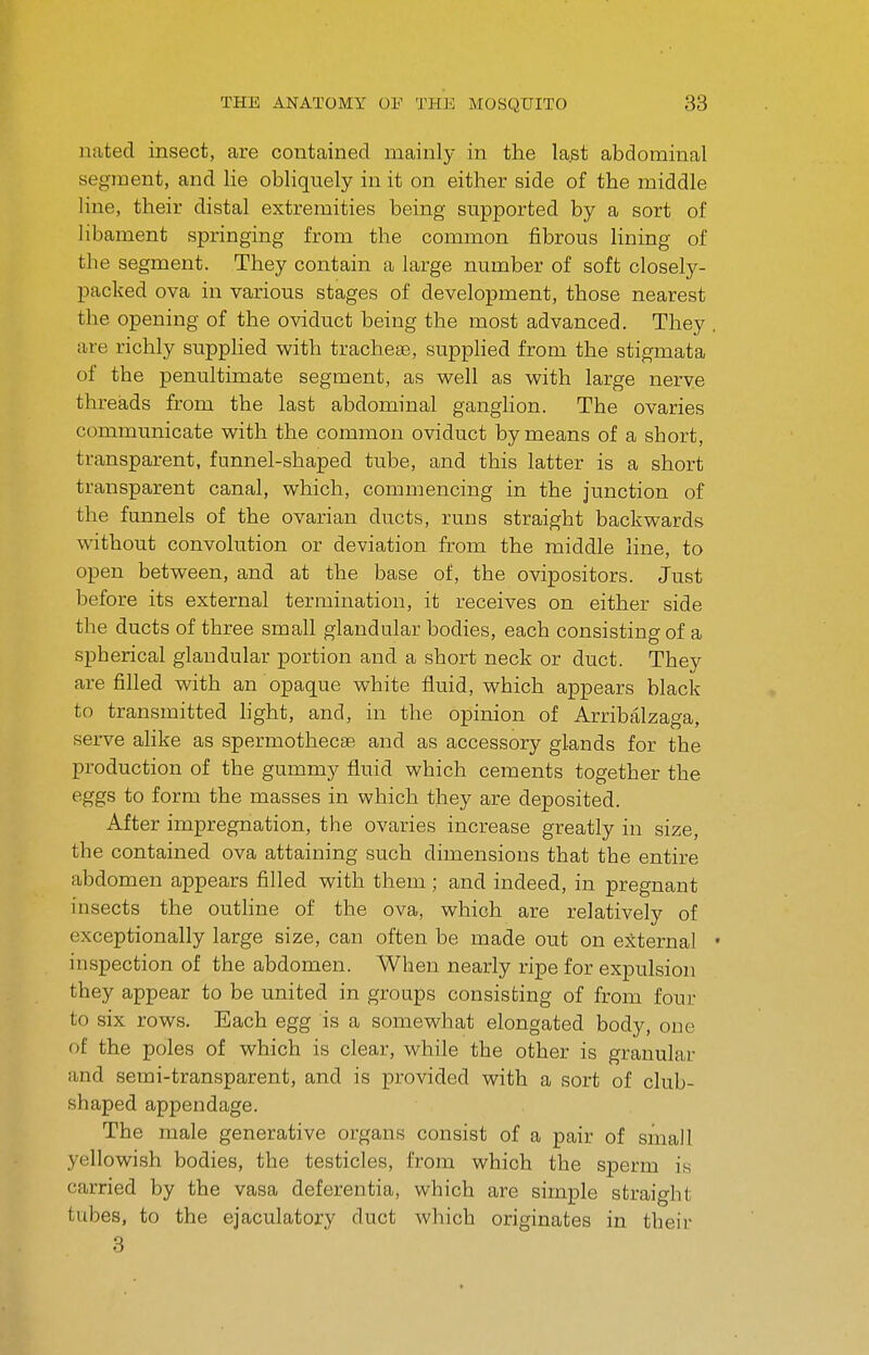 nated insect, are contained mainly in the last abdominal segment, and lie obliquely in it on either side of the middle line, their distal extremities being supported by a sort of libament springing from the common fibrous lining of the segment. They contain a large number of soft closely- packed ova in various stages of development, those nearest the opening of the oviduct being the most advanced. They . are richly supplied with tracheae, supplied from the stigmata of the penultimate segment, as well as with large nerye threads from the last abdominal ganglion. The ovaries communicate with the common oviduct by means of a short, transparent, funnel-shaped tube, and this latter is a short transparent canal, which, commencing in the junction of the funnels of the ovarian ducts, runs straight backwards without convolution or deviation from the middle line, to open between, and at the base of, the ovipositors. Just before its external termination, it receives on either side the ducts of three small glandular bodies, each consisting of a spherical glandular portion and a short neck or duct. They are filled with an opaque white fluid, which appears black to transmitted hght, and, in the opinion of Arribalzaga, serve alike as spermothecae and as accessory glands for the production of the gummy fluid which cements together the eggs to form the masses in which they are deposited. After impregnation, the ovaries increase greatly in size, the contained ova attaining such dimensions that the entire abdomen appears filled with them; and indeed, in pregnant insects the outline of the ova, which are relatively of exceptionally large size, can often be made out on external • inspection of the abdomen. When nearly ripe for expulsion they appear to be united in groups consisting of from four to six rows. Bach egg is a somewhat elongated body, one of the poles of which is clear, while the other is granular and semi-transparent, and is provided with a sort of club- shaped appendage. The male generative organs consist of a pair of small yellowish bodies, the testicles, from which the sperm is carried by the vasa deferentia, which are simple straight tubes, to the ejaculatory duct which originates in their 3
