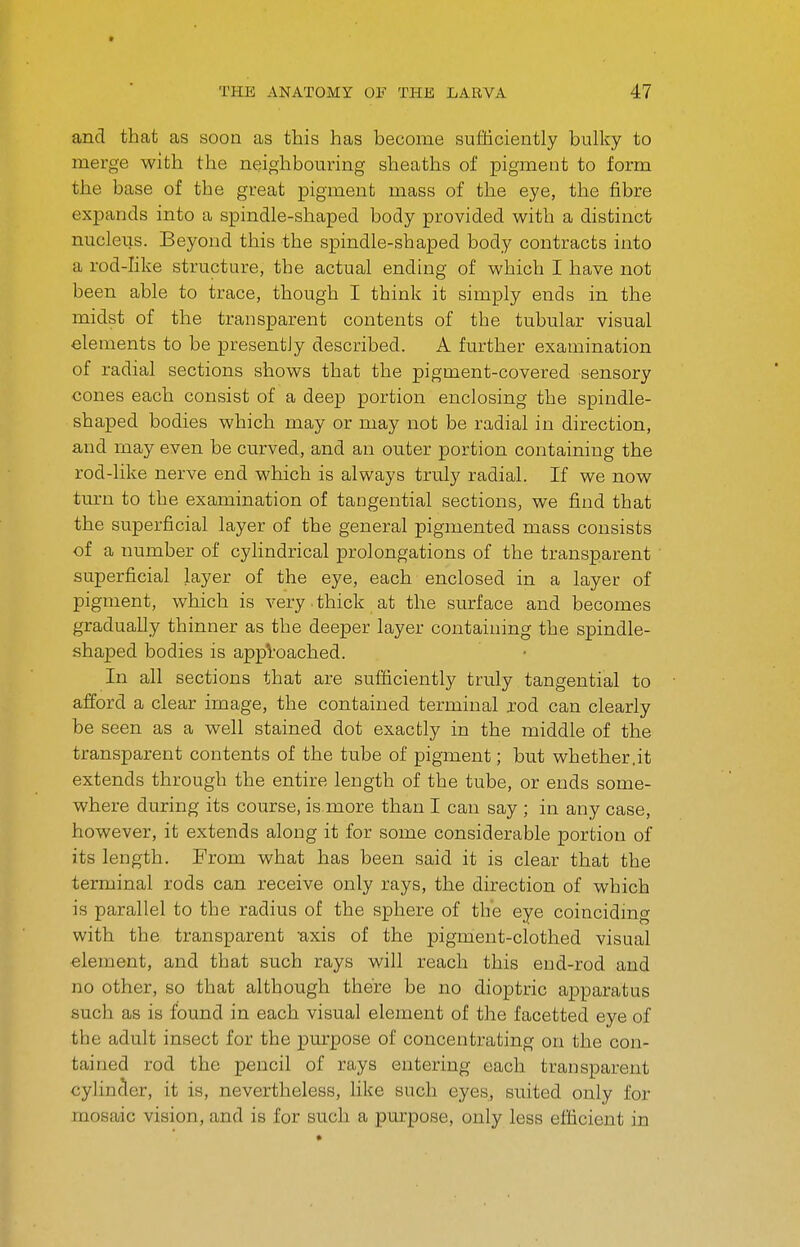 and that as soon as this has become sufficiently bulky to merge with the neighbouring sheaths of pigment to form the base of the great pigment mass of the eye, the fibre expands into a spindle-shaped body provided with a distinct nucleus. Beyond this the spindle-shaped body contracts into a rod-like structure, the actual ending of which I have not been able to trace, though I think it simply ends in the midst of the transparent contents of the tubular visual elements to be presently described. A further examination of radial sections shows that the pigment-covered sensory cones each consist of a deep portion enclosing the spindle- shaped bodies which may or may not be radial in direction, and may even be curved, and an outer portion containing the rod-like nerve end which is always truly radial. If we now turn to the examination of tangential sections, we find that the superficial layer of the general pigmented mass consists of a number of cylindrical prolongations of the transparent superficial layer of the eye, each enclosed in a layer of pigment, which is very thick at the surface and becomes gradually thinner as the deeper layer containing the spindle- shaped bodies is approached. In all sections that are sufficiently truly tangential to afford a clear image, the contained terminal jod can clearly be seen as a well stained dot exactly in the middle of the transparent contents of the tube of pigment; but whether.it extends through the entire length of the tube, or ends some- where during its course, is more than I can say ; in any case, however, it extends along it for some considerable portion of its length. From what has been said it is clear that the terminal rods can receive only rays, the direction of which is parallel to the radius of the sphere of the eye coincidmg with the transparent -axis of the pigment-clothed visual element, and that such rays will reach this end-rod and no other, so that although there be no dioptric apparatus such as is found in each visual element of the facetted eye of the adult insect for the purpose of concentrating on the con- tained rod the pencil of rays entering each transparent cylinder, it is, nevertheless, like such eyes, suited only for mosaic vision, and is for such a purpose, only less efficient in