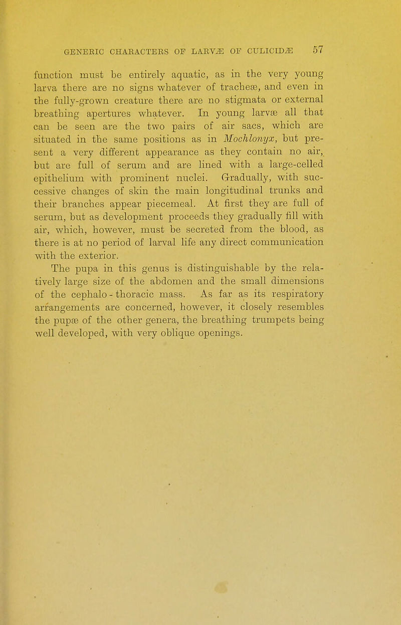 function must be entirely aquatic, as in the very young larva there are no signs whatever of tracheas, and even in the fully-grown creature there are no stigmata or external breathing apertures whatever. In young larvae all that can be seen are the two pairs of air sacs, which are situated in the same positions as in Mochlonyx, but pre- sent a very different appearance as they contain no air, but are full of serum and are lined with a large-celled epithelium with prominent nuclei. G-radually, with suc- cessive changes of skin the main longitudinal trunks and their branches appear piecemeal. At first they are full of serum, but as development proceeds they gradually fill with air, which, however, must be secreted from the blood, as there is at no period of larval life any direct communication with the exterior. The pupa in this genus is distinguishable by the rela- tively large size of the abdomen and the small dimensions of the cephalo - thoracic mass. As far as its respiratory arrangements are concerned, however, it closely resembles the pupffi of the other genera, the breathing trumpets being well developed, with very oblique openings.
