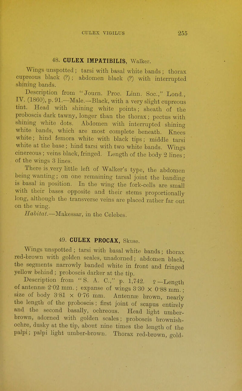 48. CULEX IMPATIBILIS, Walker. Wings unspotted; tarsi with basal white bands ; thorax cupreous black (?) ; abdomen black (?) with interrupted shining bands. Description from Journ. Proc. Linn. Soc, Lond., IV. (1860), p. 91.—Male.—Black, with a very slight cupreous tmt. Head with shining white points; sheath of the proboscis dark tawny, longer than the thorax; pectus with shining white dots. Abdomen with interrupted shining white bands, which are most complete beneath. Knees white; hind femora white with black tips; middle tarsi white at the base ; hind tarsi with two white bands. Win^s cinereous ; veins black, fringed. Length of the body 2 lines ; of the wings 3 lines. There is very little left of Walker's type, the abdomen being wanting; on one remaining tarsal joint the banding is basal in position. In the wing the fork-cells are small with their bases opposite and their stems proportionally long, although the transverse veins are placed rather far out on the wing. Habitat.—Makessar, in the Celebes. 49. CULEX PROCAX, Skuse. Wings unspotted ; tarsi with basal white bands; thorax red-brown with golden scales, unadorned; abdomen black, the segments narrowly banded white in front and fringed yellow behind; proboscis darker at the tip. Description from  S. A. C, p. 1,742. ?—Length of antenn£B 2-02 mm. ; expanse of wings S'SO x 0-88 mm.; size of body 3-81 x 076 mm. AntenntB brown, nearly the length of the proboscis ; first joint of scapus entirely and the second basally, ochreous. Head light umber- brown, adorned with golden scales; proboscis brownish- ochre, dusky at the tip, about nine times the length of the palpi; palpi hght umber-brown. Thorax red-brown, gold-