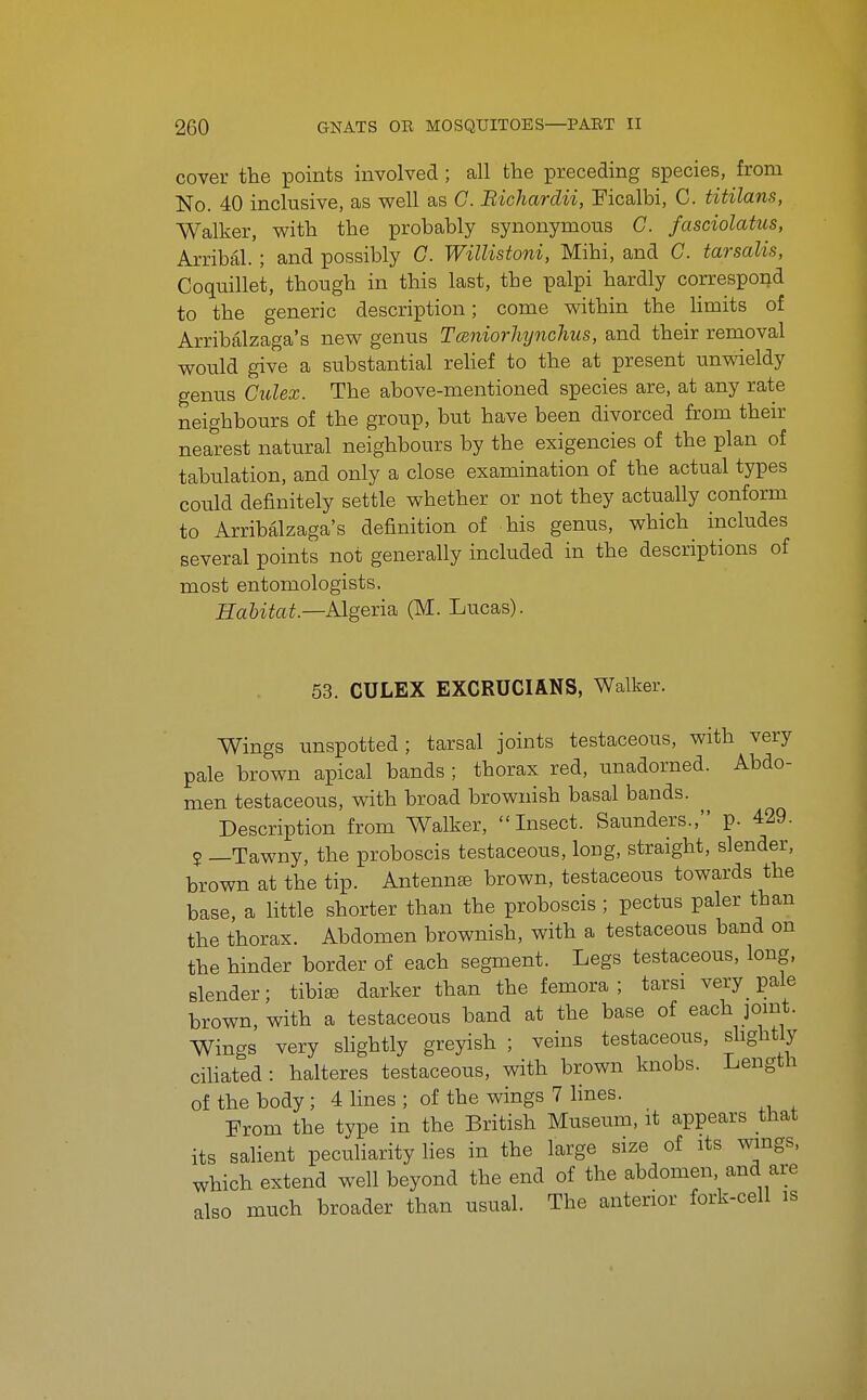 cover the points mvolved ; all the preceding species, from No. 40 inclusive, as well as G. Bichardii, Ficalbi, C. titilans, Walker, with the probably synonymous G. fasciolatus, Arribal. ; and possibly G. Willistoni, Mihi, and G. tarsalis, Coquillet, though in this last, the palpi hardly correspond to the generic description; come within the Hmits of Arribalzaga's new genus TceniorMjnchus, and their removal would give a substantial reUef to the at present unwieldy genus Gulex. The above-mentioned species are, at any rate neighbours of the group, but have been divorced from their nearest natural neighbours by the exigencies of the plan of tabulation, and only a close examination of the actual types could definitely settle whether or not they actually conform to Arribalzaga's definition of his genus, which includes several points not generally included in the descriptions of most entomologists. Habitat—AlgenB^ (M. Lucas). 53. CULEX EXCRUCIANS, Walker. Wings unspotted; tarsal joints testaceous, with very pale brown apical bands ; thorax red, unadorned. Abdo- men testaceous, with broad brownish basal bands. Description from Walker, Insect. Saunders., p. 429. 2 —Tawny, the proboscis testaceous, long, straight, slender, brown at the tip. Antennte brown, testaceous towards the base, a little shorter than the proboscis ; pectus paler than the thorax. Abdomen brownish, with a testaceous band on the hinder border of each segment. Legs testaceous, long, slender; tibiae darker than the femora; tarsi very _ pale brown, with a testaceous band at the base of each jomt. Wings very shghtly greyish ; veins testaceous, shghtly cihated : halteres testaceous, with brown knobs. Length of the body; 4 Hues ; of the wings 7 lines. From the type in the British Museum, it appears that its salient peculiarity lies in the large size of its wmgs, which extend well beyond the end of the abdomen, and are also much broader than usual. The anterior fork-cell is