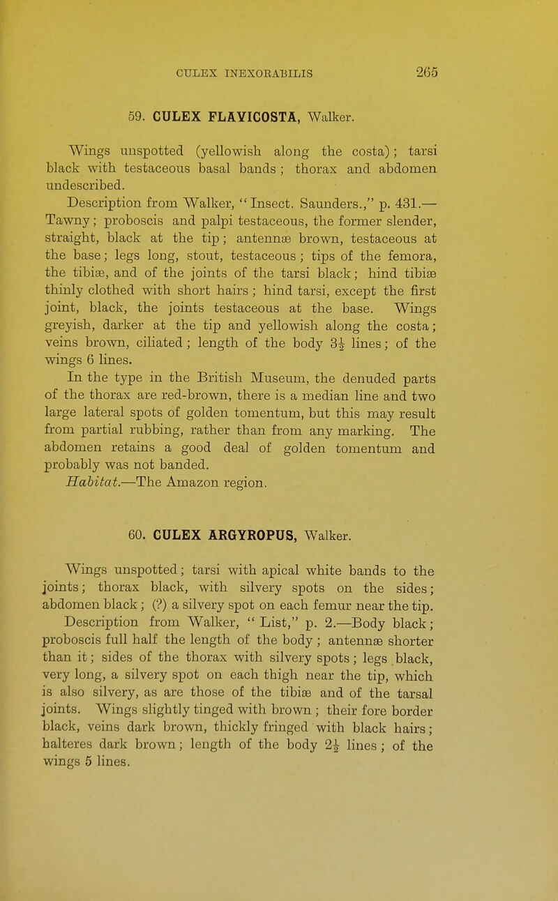 59. CULEX FLAYICOSTA, Walker. Wings unspotted (yellowish along the costa); tarsi black with testaceous basal bands ; thorax and abdomen nndescribed. Description from Walker, Insect. Samiders., p. 431.— Tawny; proboscis and palpi testaceous, the former slender, straight, black at the tip; antennte brown, testaceous at the base; legs long, stout, testaceous ; tips of the femora, the tibiae, and of the joints of the tarsi black; hind tibiae thinly clothed with short hairs ; hind tarsi, except the first joint, black, the joints testaceous at the base. Wings greyish, darker at the tip and yellowish along the costa; veins brown, ciliated ; length of the body 3^ lines; of the wings 6 lines. In the type in the British Museum, the denuded parts of the thorax are red-brown, there is a median line and two large lateral spots of golden tomentum, but this may result from partial rubbing, rather than from any marking. The abdomen retains a good deal of golden tomentum and probably was not banded. Habitat.—The Amazon region. 60. CULEX ARGYROPUS, Walker. Wings unspotted; tarsi with apical white bands to the joints; thorax black, with silvery spots on the sides; abdomen black; (?) a silvery spot on each femm^ near the tip. Description from Walker,  List, p. 2.—Body black; proboscis full half the length of the body ; antennae shorter than it; sides of the thorax with silvery spots; legs black, very long, a silvery spot on each thigh near the tip, which is also silvery, as are those of the tibiae and of the tarsal joints. Wings sHghtly tinged with brown ; their fore border black, veins dark brown, thickly fringed with black hairs; halteres dark brown; length of the body 2| lines ; of the wings 5 lines.