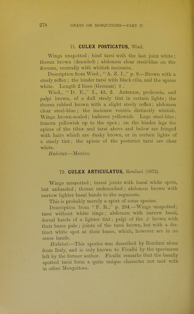 71. CULEX POSTICATUS, Wied. Wings unspotted; hind tarsi with the last joint white; thorax brown (denuded) ; abdomen clear steel-blue on the dorsum, ventrally with whitish incisures. Description from Wied., A. Z. I., p. 9.—Brown with a steely reflex; the hinder tarsi with black cilia, and the apices white. Length 2 lines (German) 2 . Wied.,  D. E., I., 48, 2. Antennae, proboscis, and palpi brown, of a dull steely tint in certain lights ; the thorax rubbed brown with a slight steely reflex; abdomen clear steel-blue; the incisurae ventris distinctly whitish. Wings brown-scaled ; halteres yellowish. Legs steel-blue ; femora yellowish up to the apex ; on the hinder legs the apices of the tibiae and tarsi above and below are fringed with hairs which are dusky brown, or in certain lights of a steely tint; the apices of the posterior tarsi are clear white. Habitat.—Mexico. 72. CULEX ARTICULATUS, Eondani (1872). Wings unsiDotted; tarsal joints with basal white spots, but unhanded ; thorax undescribed ; abdomen brown with narrow lighter basal bands to the segments. This is probably merely a spOrt of some species. Description from P. E., p. 284.—AA^iugs unspotted; tarsi without white rings; abdomen with narrow basal, dorsal bands of a hghter tint; palpi of the ^ brown with their bases pale ; joints of the tarsi brown, but with a dis- tinct white spot at their bases, which, however are in no sense bands. Habitat.—This species was described by Eondani alone from Italy, and is only known to Ficalbi by the specimens left by the former author. Ficalbi remarks that the basally spotted tarsi form a quite unique character not met with in other Mosquitoes.