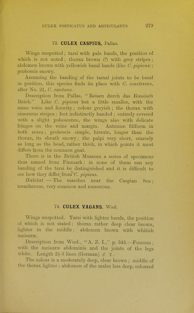 73. CULEX CASPIUS, Pallas. Wings unspotted; tarsi with pale bands, the position of which is not noted; thorax brown (?) with grey stripes ; abdomen brown with yellowish basal bands (like G.pipiens); proboscis snowy. Assuming the banding of the tarsal joints to be basal in position, this species finds its place with C. conetrreiis, after No. 21, C. cantans. Description from Pallas,  Eeisen durch das Eussisch Eeich. Like C. piiyiens but a little smaller, with the same voice and ferocity ; colour greyish ; the thorax with cinereous stripes ; feet indistinctly banded ; entirely covered with a slight pubescence, the wings also with delicate fringes on the veins and margin. Antennae filiform in both sexes; proboscis simple, hirsute, longer than the thorax, its sheath snowy; the palpi very short, scarcely as long as the head, rather thick, in which points it most differs from the common gnat. There is in the British Museum a series of specimens thus named from Finmark; in none of them can any banding of the tarsi be distinguished and it is difficult to see how they differ from^ C. pipiens. Habitat. — The marshes near the Caspian Sea; treacherous, very common and numerous. 74. CULEX YAGANS, Wied. Wings unspotted. Tarsi with Hghter bands, the position of which is not stated; thorax rather deep clear brown, lighter in the middle; abdomen brown with whitish incisurse. Description from Wied., A. Z. I., p. 545.—Fuscous ; with the incisuras abdominis and the joints of the legs white. Length 2;^-3 lines (German) ? . The colour is a moderately deep, clear brown ; middle of the thorax lighter; abdomen of the males less deep, coloured