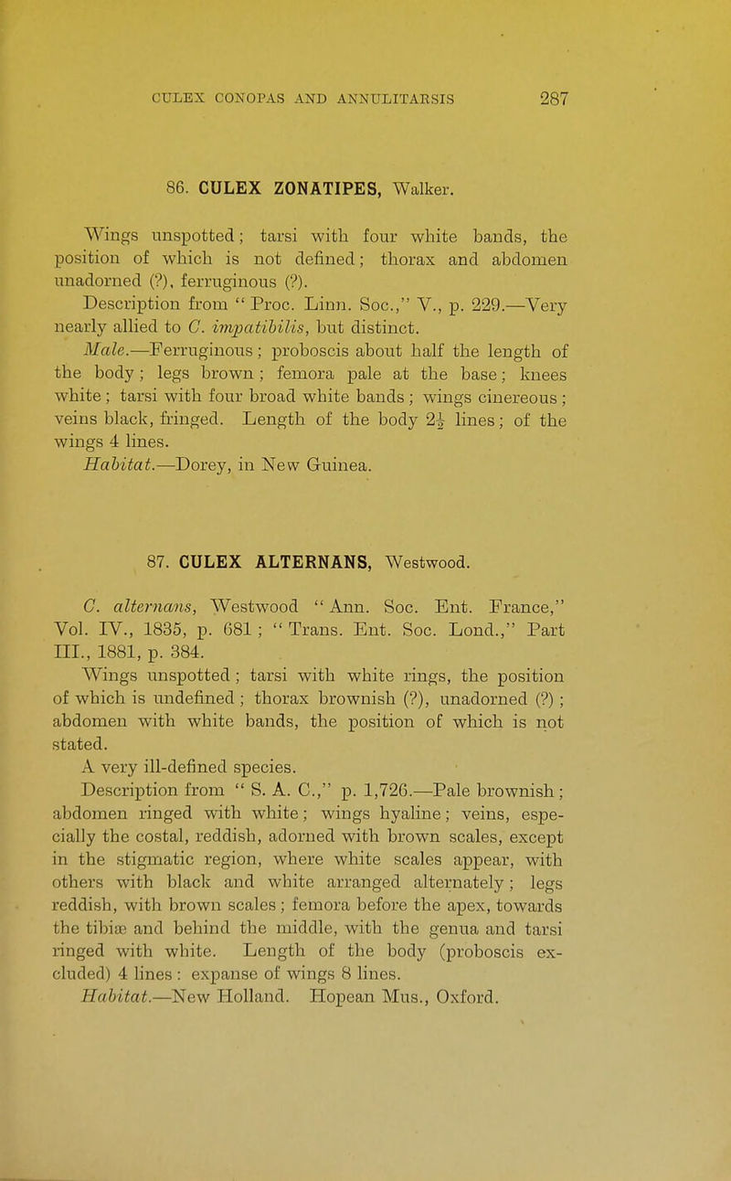 86. CULEX ZONATIPES, Walker. Wings unspotted; tarsi with four white bands, the position of which is not defined; thorax and abdomen unadorned (?), ferruginous (?). Description from  Proc. Linn. Soc, V., p. 229.—Very nearly alhed to G. impatihilis, but distinct. Male.—Ferrughious; proboscis about half the length of the body; legs brown; femora pale at the base; knees white ; tarsi with four broad white bands ; wings cinereous ; veins black, fringed. Length of the body 2^ lines; of the wings 4 lines. Habitat.—Dorey, in New Guinea. 87. CULEX ALTERNANS, Westwood. G. alternans, Westwood  Ann. Soc. Ent. France, Vol. IV., 1835, p. 681 ;  Trans. Ent. Soc. Lond., Part III., 1881, p. 384. Wings unspotted ; tarsi with white rings, the position of which is undefined ; thorax brownish (?), unadorned (?) ; abdomen with white bands, the position of which is not stated. A very ill-defined species. Description from  S. A. C, p. 1,726.—Pale brownish; abdomen ringed with white; wings hyaline; veins, espe- cially the costal, reddish, adorned with brown scales, except in the stigmatic region, where white scales appear, with others with black and white arranged alternately; legs reddish, with brown scales ; femora before the apex, towards the tibifE and behind the middle, with the genua and tarsi ringed with white. Length of the body (proboscis ex- cluded) 4 lines : expanse of wings 8 lines. Habitat.—New Holland. Hopean Mus., Oxford.