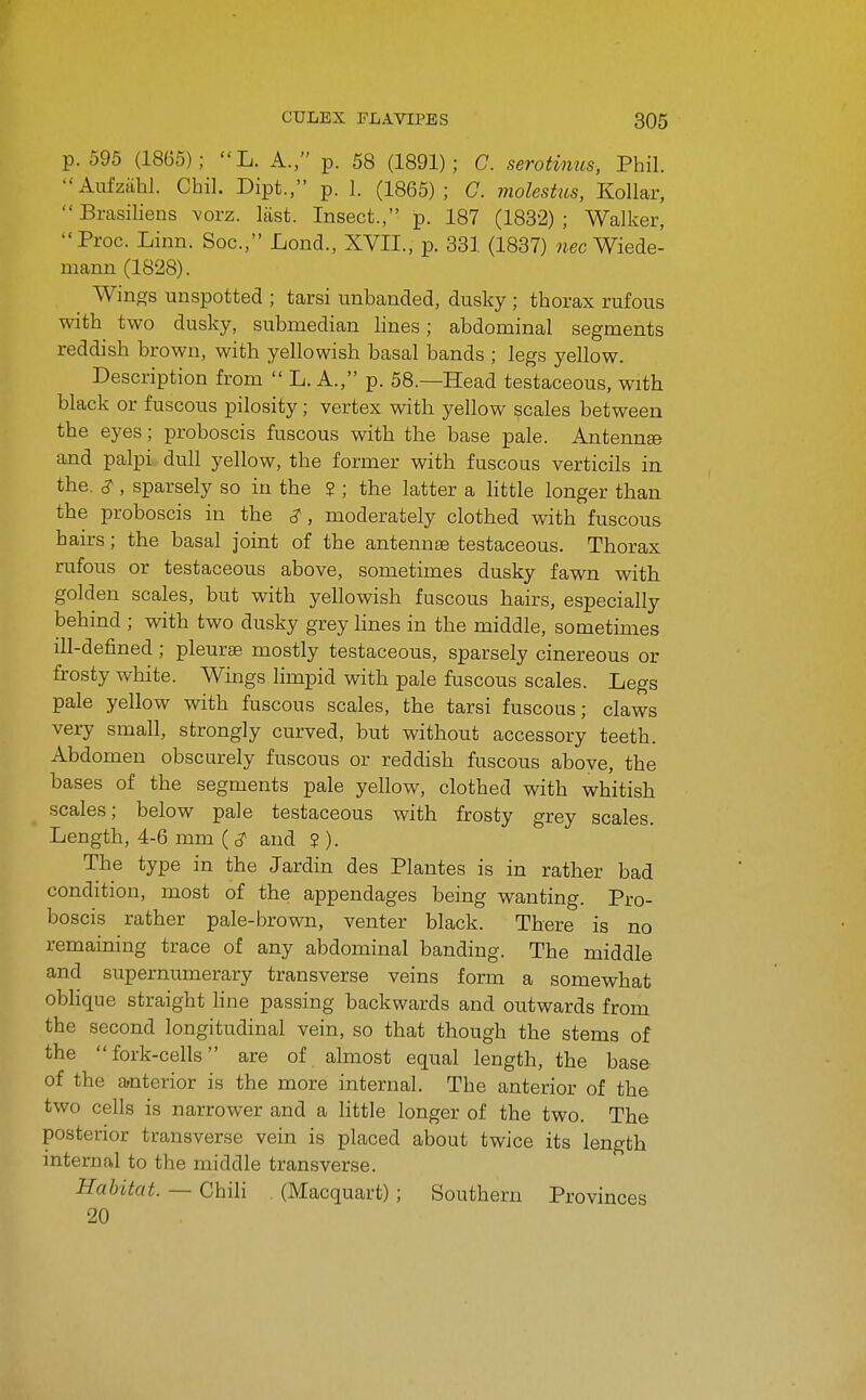 p. 595 (1865); L. A., p. 58 (1891); C. serotinus, Phil. Aufzahl. Chil. Dipt., p. 1. (1865); C. molestus, Kollar, Brasiliens yorz. last. Insect., p. 187 (1832); Walker, Proc. Linn. Soc, Lond., XVII., p. 331 (1837) wee Wiede- mann (1828). Wings unspotted ; tarsi imbanded, dusky ; thorax rufous with two dusky, submedian lines; abdominal segments reddish brown, with yellowish basal bands ; legs yellow. Description from  L. A., p. 58.—Head testaceous, with black or fuscous pilosity; vertex with yellow scales between the eyes; proboscis fuscous with the base pale. Antennse and palpi dull yellow, the former with fuscous verticils in the. ^, sparsely so in the ? ; the latter a little longer than the proboscis in the c?, moderately clothed with fuscous hairs; the basal joint of the antennae testaceous. Thorax rufous or testaceous above, sometimes dusky fawn with golden scales, but with yellowish fuscous hairs, especially behind ; with two dusky grey lines in the middle, sometimes ill-defined; pleura mostly testaceous, sparsely cinereous or frosty white. Wings limpid with pale fuscous scales. Legs pale yellow with fuscous scales, the tarsi fuscous; claws very small, strongly curved, but without accessory teeth. Abdomen obscurely fuscous or reddish fuscous above, the bases of the segments pale yellow, clothed with whitish scales; below pale testaceous with frosty grey scales. Length, 4-6 mm (^ and S ). The type in the Jardin des Plantes is in rather bad condition, most of the appendages being wanting. Pro- boscis rather pale-brown, venter black. There is no remaining trace of any abdominal banding. The middle and supernumerary transverse veins form a somewhat oblique straight line passing backwards and outwards from the second longitudinal vein, so that though the stems of the fork-cells are of almost equal length, the base of the anterior is the more internal. The anterior of the two cells is narrower and a little longer of the two. The posterior transverse vein is placed about twice its length internal to the middle transverse. Habitat. — Chili (Macquart) ; Southern Provinces 20