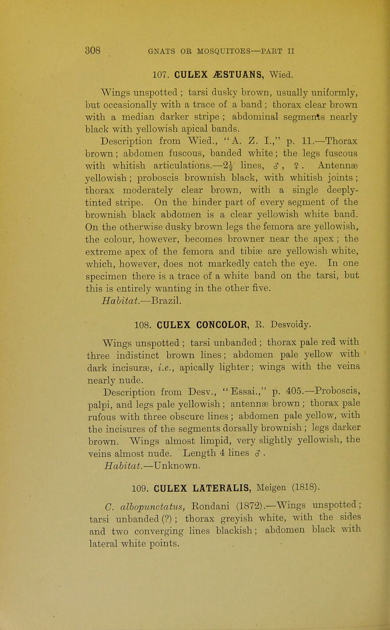 107. CULEX iESTUANS, Wied. Wings unspotted ; tarsi dusky brown, usually uniformly, but occasionally with a trace of a band; thorax clear brown with a median darker stripe ; abdominal segments nearly black with yellowish apical bands. Description from Wied., A. Z. I., p. 11.—Thorax brown; abdomen fuscous, banded white; the legs fuscous with whitish articulations.—2^ lines, ^, ? . Antennae yellowish ; proboscis brownish black, with whitish joints ; thorax moderately clear brown, with a single deeply- tinted stripe. On the hinder part of every segment of the brownish black abdomen is a clear yellowish white band. On the otherwise dusky brown legs the femora are yellowish, the colour, however, becomes browner near the apex ; the extreme apex of the femora and tibiae are yellowish white, which, however, does not markedly catch the eye. In one specimen there is a trace of a white band on the tarsi, but this is entirely wanting in the other five. Habitat.—Brazil. 108. CULEX CONCOLOR, E. Desvoidy. Wings unspotted ; tarsi unhanded; thorax pale red with three indistinct brown lines; abdomen pale yellow with dark incisurse, i.e., apically hghter; wings with the veins nearly nude. Description from Desv., Essai., p. 405.—Proboscis, palpi, and legs pale yellowish; antenna brown ; thorax pale rufous with three obscure lines ; abdomen pale yellow, with the incisures of the segments dorsally brownish; legs darker brown. Wings almost limpid, very shghtly yellowish, the veins almost nude. Length 4 lines <? . Habitat.—Unknown. 109. CULEX LATERALIS, Meigen (1818). G. albopunctatiLs, Eondani (1872).—Wings unspotted; tarsi unhanded (?); thorax greyish white, with the sides and two converging lines blackish; abdomen black with lateral white points.