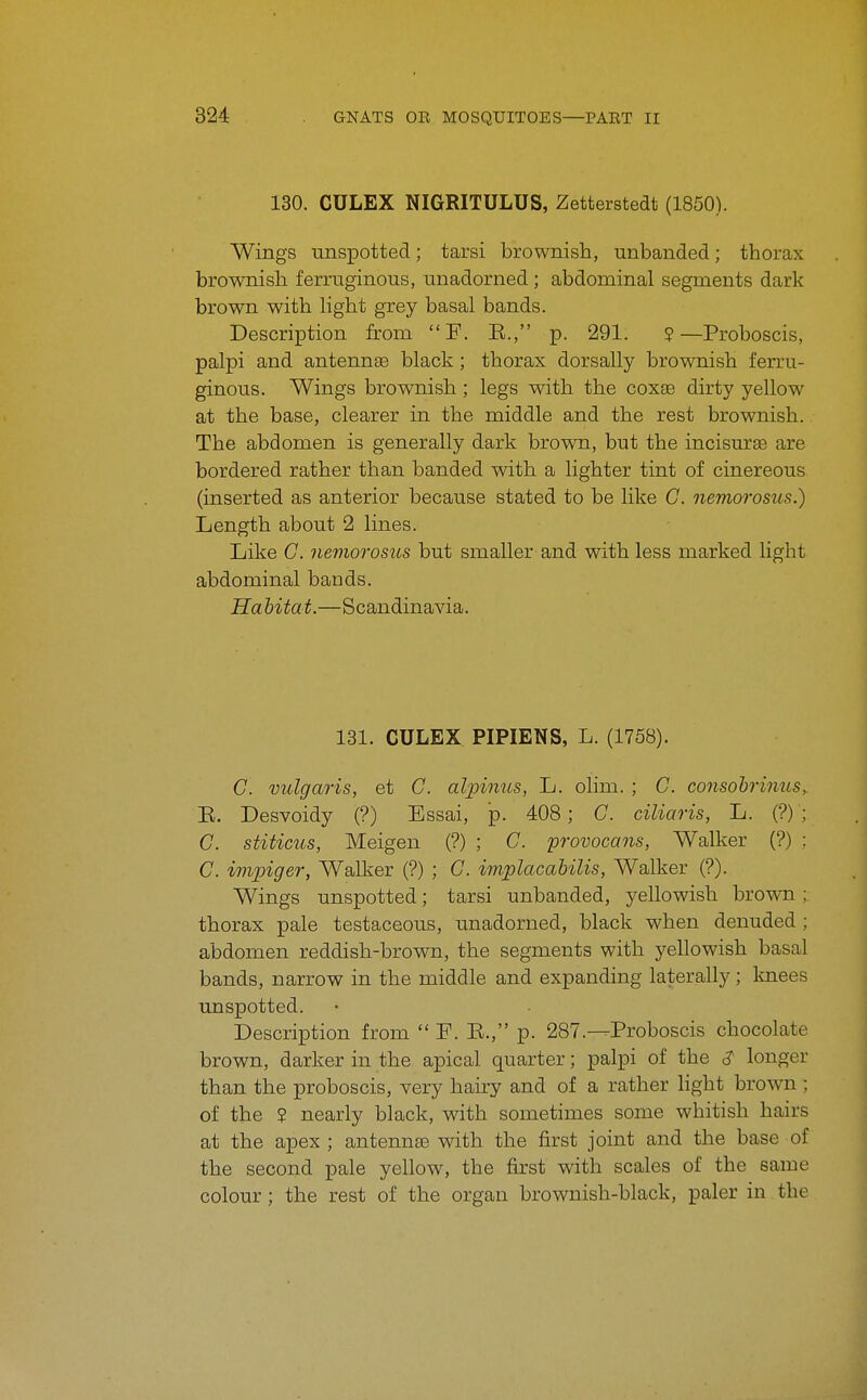 130. CULEX NIGRITULUS, Zetterstedt (1850). Wings unspotted; tarsi brownish, unhanded; thorax brownish ferruginous, unadorned; abdominal segments dark brown with light grey basal bands. Description from F. E., p. 291. ?—Proboscis, palpi and antennae black; thorax dorsally brownish ferru- ginous. Wings brownish; legs with the coxas dirty yellow at the base, clearer in the middle and the rest brownish. The abdomen is generally dark brown, but the incisurse are bordered rather than banded with a lighter tint of cinereous (inserted as anterior because stated to be like C. nemorosus.) Length about 2 lines. Like G. nemorosus but smaller and with less marked light abdominal bands. Habitat.—Scandinavia. 131. CULEX PIPIENS, L. (1758). C. vulgaris, et C. alpinus, L. olim. ; C. consobrinuSy E. Desvoidy (?) Essai, p. 408; C. ciliaris, L. (?) ; C. stiticus, Meigen (?) ; C. 'provocans, Walker (?) : C. impiger, Walker (?) ; G. implacahilis, Walker (?). Wings unspotted; tarsi unhanded, yellowish brown; thorax pale testaceous, unadorned, black when denuded ; abdomen reddish-brown, the segments with j^^ellowish basal bands, narrow in the middle and expanding laterally; knees unspotted. Description from  F. E., p. 287.—Proboscis chocolate brown, darker in the apical quarter; palpi of the ^ longer than the proboscis, very hairy and of a rather light brown ; of the ? nearly black, with sometimes some whitish hairs at the apex ; antennte with the first joint and the base of the second pale yellow, the first vsdth scales of the same colour; the rest of the organ brownish-black, paler in the