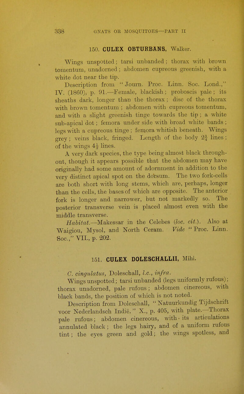 150. CULEX OBTURBANS, Walker. Wings unspotted; tarsi unbanded ; thorax with brown tomentum, unadorned; abdomen cupreous greenish, with a white dot near the tip. Description from  Journ. Proc. Linn. Soc. Lond., IV. (1860), p. 91.—Female, blackish; proboscis pale ; its sheaths dark, longer than the thorax; disc of the thorax with brown tomentum ; abdomen with cupreous tomentum, and with a slight greenish tinge towards the tip ; a white sub-apical dot; femora under side with broad white bands ; legs with a cupreous tinge ; fen^ora whitish beneath. Wings grey; veins black, fringed. Length of the body 2| lines ; of the wings 4^ lines. A very dark species, the type being almost black through- out, though it appears possible that the abdomen may have originally had some amount of adornment in addition to the very distinct apical spot on the dorsum. The two fork-cells are both short with long stems, which are, perhaps, longer than the cells, the bases of which are opposite. The anterior fork is longer and narrower, but not markedly so. The posterior transverse vein is placed almost even with the middle transverse. Habitat.—M-dkesssiy: in the Celebes {loc. cit.). Also at Waigiou, Mysol, and North Ceram. Vide Proc. Linn. Soc, VIL, p. 202. 151. CULEX DOLESCHALLII, Mihi. G. cingulatus, Doleschall, I.e., infra. Wings unspotted; tarsi unbanded (legs uniformly rufous); thorax unadorned, pale rufous ; abdomen cinereous, with black bands, the position of which is not noted. Description from Doleschall,  Natuurkundig Tijdschrift voor Nederlandsch Indie.  X., p. 405, with plate.—Thorax pale rufous; abdomen cinereous, with • its articulations annulated black ; the legs hairy, and of a uniform rufous tint; the eyes green and gold; the wings spotless, and