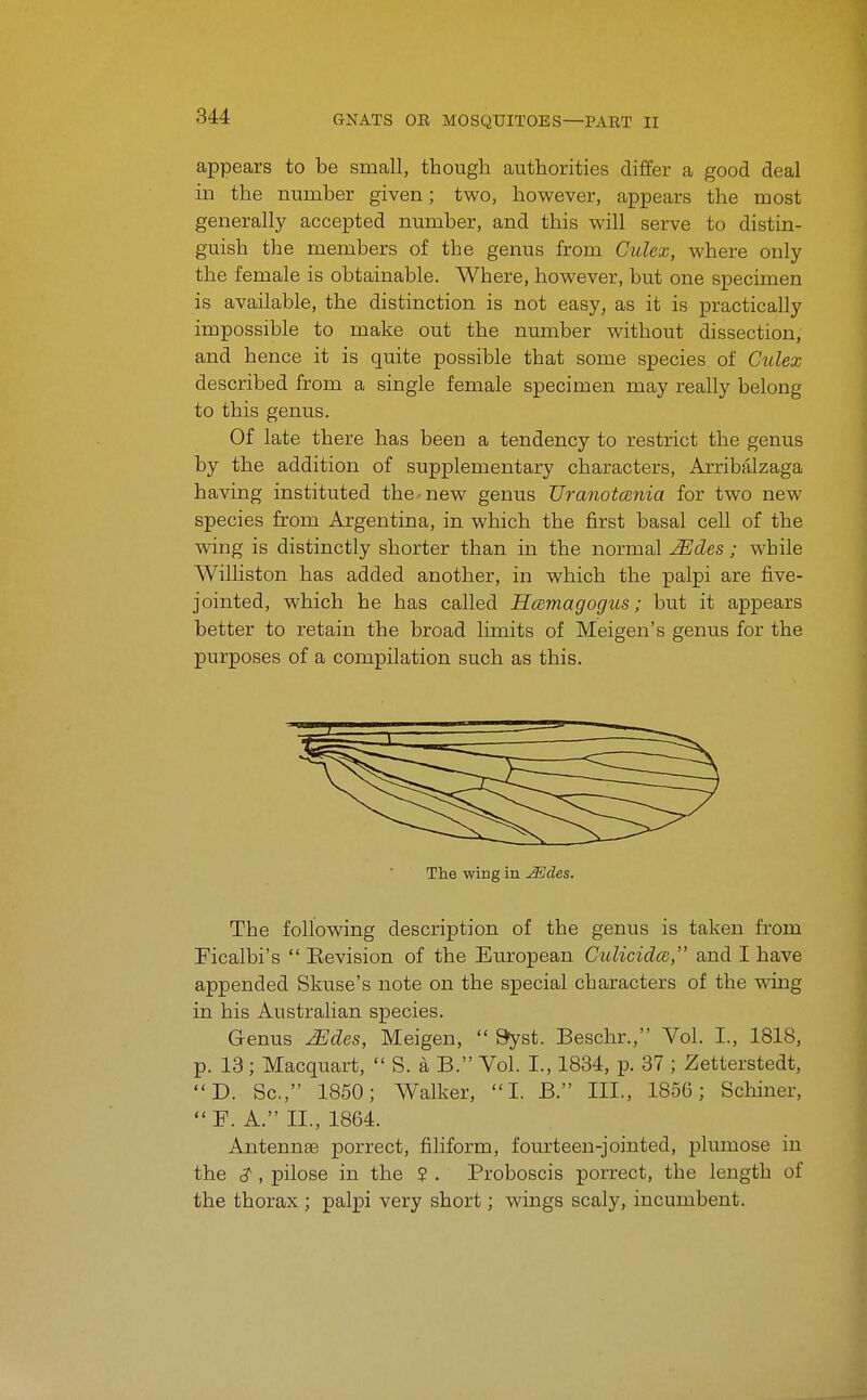 appears to be small, though authorities differ a good deal in the number given; two, however, appears the most generally accepted number, and this will serve to distin- guish the members of the genus from Gulex, where only the female is obtainable. Where, however, but one specimen is available, the distinction is not easy, as it is practically impossible to make out the number without dissection, and hence it is quite possible that some species of Culex described from a single female specimen may really belong to this genus. Of late there has been a tendency to restrict the genus by the addition of supplementary characters, Arribalzaga having instituted the-new genus TJranotcenia for two new species from Argentina, in which the first basal cell of the wing is distinctly shorter than in the normal Mdes ; while Williston has added another, in which the palpi are five- jointed, which he has called Hcemagogus; but it appears better to retain the broad limits of Meigen's genus for the purposes of a compilation such as this. The wiBg in JSdes. The following description of the genus is taken from Ficalbi's  Eevision of the European CulicidcB, and I have appended Skuse's note on the special characters of the wing in his Australian species. Genus ^des, Meigen,  »yst. Beschr., Vol. I., 1818, p. 18; Macquart,  S. a B. Vol. I., 1834, p. 37 ; Zetterstedt, D. Sc., 1850; Walker, I. B. III., 1856; Schiner, F. A. II., 1864. Antennae porrect, filiform, fourteen-jointed, plumose in the , pilose in the ? . Proboscis porrect, the length of the thorax; palpi very short; wings scaly, incumbent.