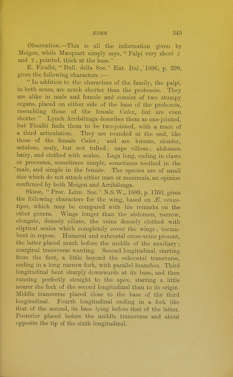 Observation.—This is all the information given by Meigen, while Macquart simply says,  Palpi very short 3' and ? , pointed, thick at the base. E. Ficalbi, Bull, della Soc. Ent. Ital.,'1896, p. 299, gives the following characters :—  In addition to the characters of the family, the palpi, in both sexes, are much shorter than the proboscis. They are alike in male and female and consist of two stumpy organs, placed on either side of the base of the proboscis, resembling those of the female Culex, but are even shorter. Lynch Arribalzaga describes them as one-jointed, but Ficalbi finds them to be two-jointed, with a trace of a third articulation. They are rounded at the end, like those of the female Culex; and are hirsute, slender, setulose, scaly, but not tufted; nape villous; abdomen hairy, and clothed with scales. Legs long, ending in claws or processes, sometimes simple, sometimes toothed in the male, and simple in the female. The species are of small size which do not attack either man or mammals, an opinion confirmed by both Meigen and Arribalzaga. Skuse, Proc. Linn. Soc. N.S.W., 1889, p. 1760, gives the following characters for the wing, based on JEJ. venus- tipes, which may be compared with his remarks on the other genera. Wings longer than the abdomen, narrow, elongate, densely ciliate, the veins densely clothed with eliptical scales which completely cover the vsdngs ; incum- bent in repose. Humeral and subcostal cross-veins present, the latter placed much before the middle of the auxiliary; marginal transverse wanting. Second longitudinal, starting from the first, a little beyond the subcostal transverse, ending in a long narrow fork, with parallel branches. Third longitudinal bent sharply downwards at its base, and then running perfectly straight to the apex, starting a httle nearer the fork of the second longitudinal than to its origin. Middle transverse placed close to the base of the third longitudinal. Fourth longitudinal ending in a fork like that of the second, its base lying before that of the latter. Posterior placed before the middle transverse and about opposite the tip of the sixth longitudinal.