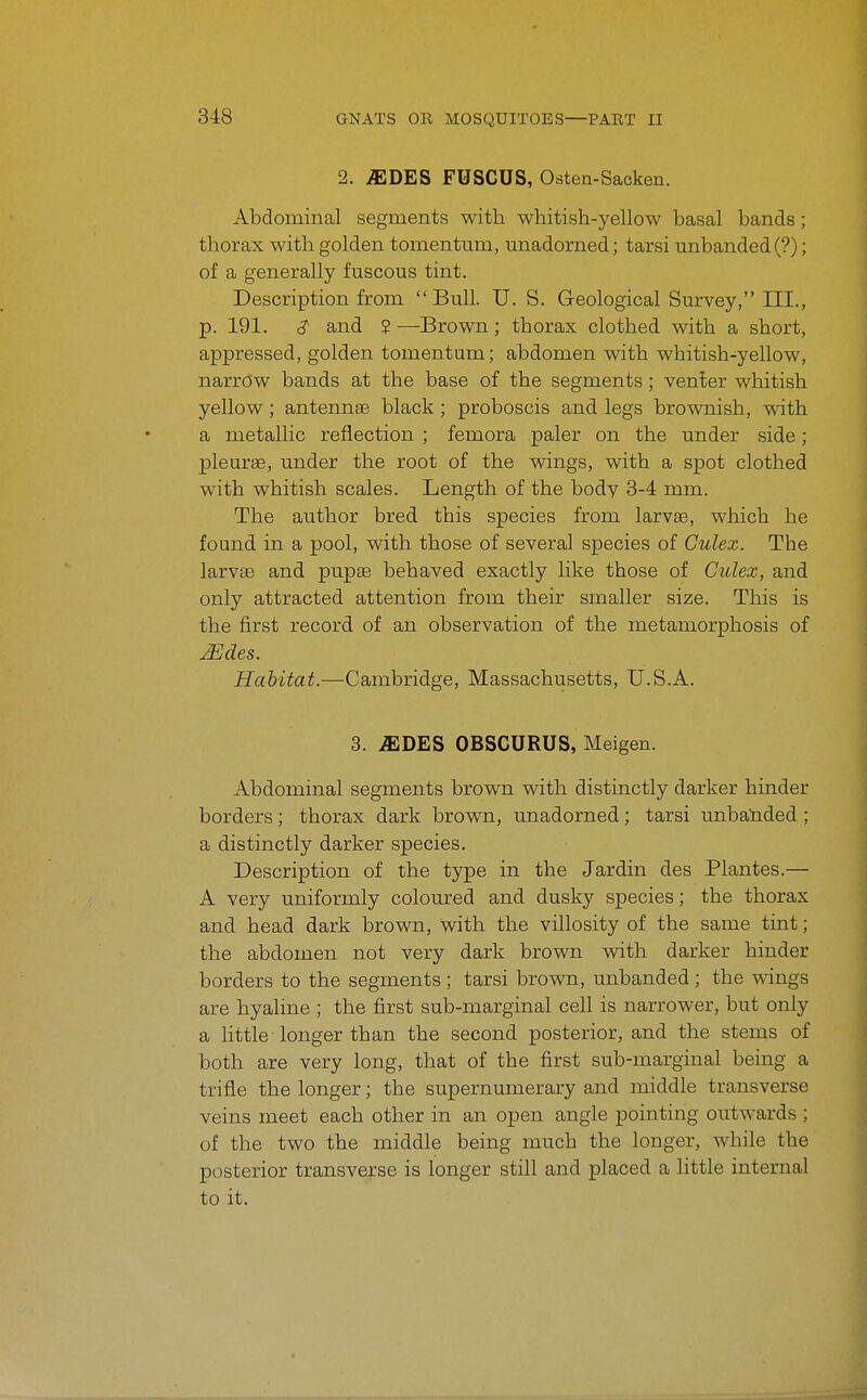 2. ^DES FUSCUS, Osten-Sacken. Abdominal segments with whitish-yellow basal bands; thorax with golden tomentmn, unadorned; tarsi unhanded (?); of a generally fuscous tint. Description from Bull. U. S. Geological Survey, III., p. 191. and ? —Brown; thorax clothed with a short, appressed, golden tomentum; abdomen with whitish-yellow, narrow bands at the base of the segments ; venter whitish yellow ; antennae black ; proboscis and legs brovmish, with a metallic reflection ; femora paler on the under side; pleurse, under the root of the wings, with a spot clothed with whitish scales. Length of the body 3-4 mm. The author bred this species from larvae, which he found in a pool, with those of several species of Culex. The larvae and pupae behaved exactly like those of Culex, and only attracted attention from their smaller size. This is the first record of an observation of the metamorphosis of Habitat.—Cambridge, Massachusetts, U.S.A. 3. ^DES OBSCURUS, Meigen. Abdominal segments brown with distinctly darker hinder borders; thorax dark brown, unadorned; tarsi unba'nded; a distinctly darker species. Description of the type in the Jardin des Plantes.— A very uniformly coloured and dusky species; the thorax and head dark brown, wdth the villosity of the same tint; the abdomen not very dark brown with darker hinder borders to the segments; tarsi brown, unhanded; the wings are hyaline ; the first sub-marginal cell is narrower, but only a little longer than the second posterior, and the stems of both are very long, that of the first sub-marginal being a trifle the longer; the supernumerary and middle transverse veins meet each other in an open angle pointing outwards ; of the two the middle being much the longer, while the posterior transverse is longer still and placed a little internal to it.