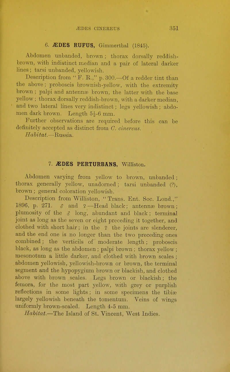 6. ^DES RUFUS, Gimmerthal (1845). Abdomen unhanded, brown; thorax dorsally reddish- brown, with indistinct median and a pair of lateral darker lines; tarsi unhanded, yellowish. Description from  F. E., p. 800.—Of a redder tint than the above ; proboscis brownish-yellow, with the extremity brown ; palpi and antennae brown, the latter with the base yellow ; thorax dorsally reddish-brown, with a darker median, and two lateral lines very indistinct; legs yellowish; abdo- men dark brown. Length 5i-6 mm. Further observations are required before this can be definitely accepted as distinct from C. cinereiis. Habitat.—Eussia. 7. MDES PERTURBANS, Williston. Abdomen varying from yellow to brown, unhanded; thorax generally yellow, unadorned; tarsi unhanded (?), brown ; general coloration yellowish. Description from Williston, Trans. Ent. Soc. Lond., 1896, p. 271. and ?—Head black; antennae brown; plumosity of the ^ long, abundant and black; terminal joint as long as the seven or eight preceding it together, and clothed with short hair; in the ? the joints are slenderer, and the end one is no longer than the two preceding ones combined; the verticils of moderate length; proboscis black, as long as the abdomen ; palpi brown ; thorax yellow ; mesonotum a httle darker, and clothed with brown scales ; abdomen yellowish, yellowish-brown or brown, the terminal segment and the hypopygium brown or blackish, and clothed above with brown scales. Legs brown or blackish; the femora, for the most part yellow, with grey or purplish reflections in some lights; in some specimens the tibiaj largely yellowish beneath the tomentum. Veins of wings uniformly brown-scaled. Length 4-5 mm. Habitat.—The Island of St. Vincent, West Indies.