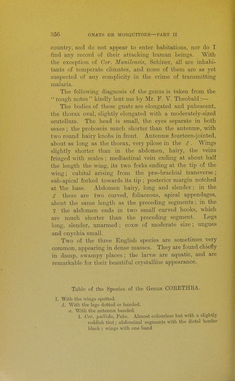 country, and do not appear to enter habitations, nor do I find any record of their attacking human beings. With the exception of Cor. Manilensis, Schiner, all are inhabi- tants of temperate climates, and none of them are as yet suspected of any complicity in the crime of transmitting malaria. The following diagnosis of the genus is taken from the  rough notes  kindly lent me by Mr. F. V. Theobald:— The bodies of these gnats are elongated and pubescent, the thorax oval, slightly elongated with a moderately-sized scutellum. The head is small, the eyes separate in both sexes ; the proboscis much shorter than the antennae, with two round hairy knobs in front. Antennae fourteen-jointed, about as long as the thorax, very pilose in the <? . Wings shghtly shorter than in the abdomen, hairy, the veins fringed with scales ; mediastinal vein ending at about half the length the wing, its two forks ending at the tip of the wing; cubital arising from the prae-brachial transverse; sub-apical forked towards its tip ; posterior margin notched at the base. Abdomen hairy, long and slender ; in the S- there are two curved, foHaceous, apical appendages, about the same length as the preceding segments ; in the ? the abdomen ends in two small curved hooks, which are much shorter than the preceding segment. Legs long, slender, unarmed; coxae of moderate size; ungues and onychia small. Two of the three EngHsh species are sometimes very common, appearing in dense masses. They are found chiefly in damp, swampy places ; the larvae are aquatic, and are remarkable for their beautiful crystalline appearance. Table of the Species of the Genus COEBTHEA. I. With the wings spotted. A. With the legs dotted or banded. a. With the antennse banded. 1. Cor. 'pallida, Fabv. Ahnost colouvless but with a shghtly reddish tint; abdominal segments with the distal border black ; wings with one band